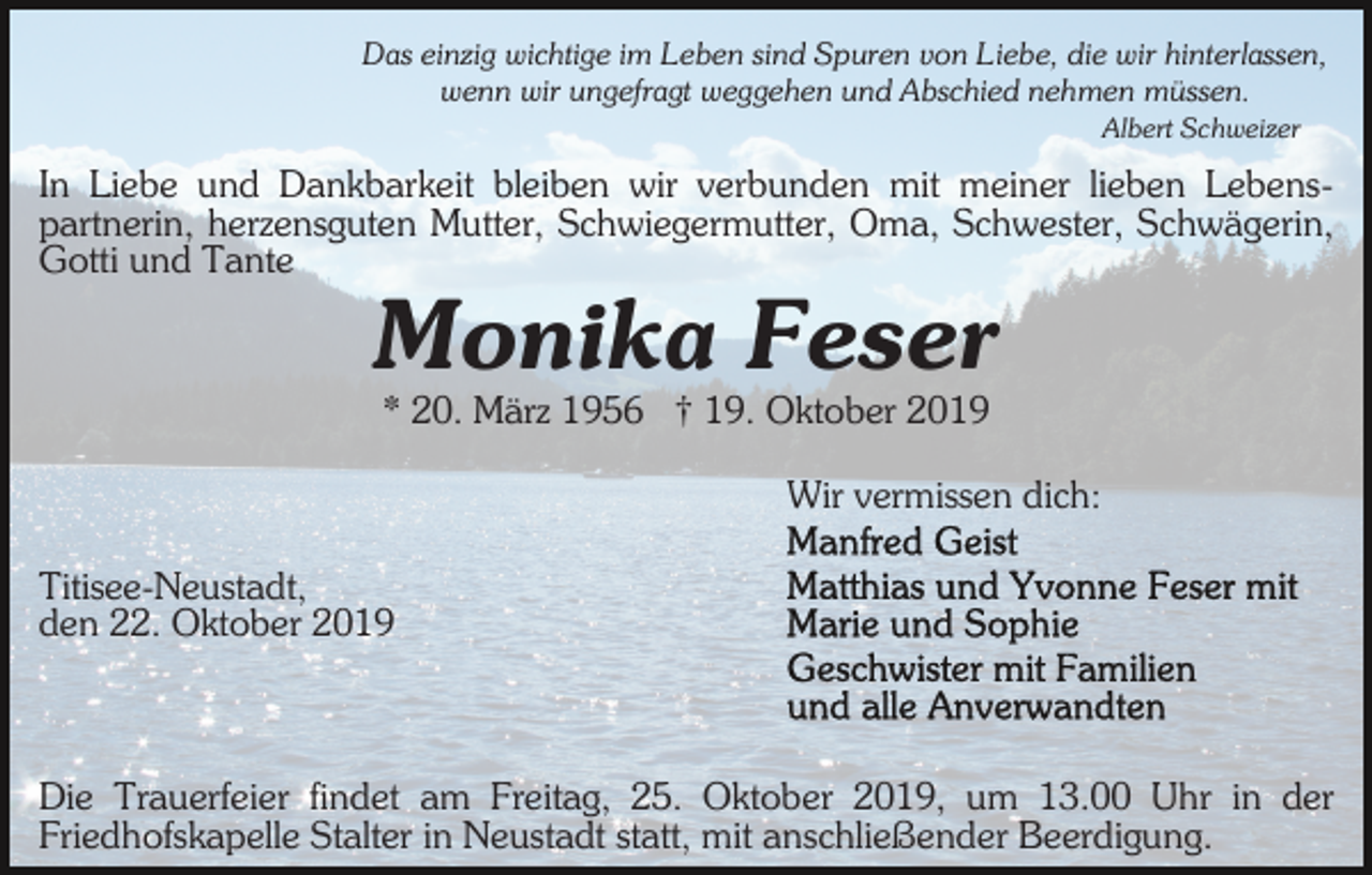 <p>Das einzig wichtige im Leben sind Spuren von Liebe, die wir hinterlassen,<br />wenn wir ungefragt weggehen und Abschied nehmen müssen.<br />Albert Schweizer</p><p>In Liebe und Dankbarkeit bleiben wir verbunden mit meiner lieben Lebenspartnerin, herzensguten Mutter, Schwiegermutter, Oma, Schwester, Schwägerin,<br />Gotti und Tante</p><p>Monika Feser<br />* 20. März 1956 † 19. Oktober 2019<br />Wir vermissen dich:<br />Titisee-Neustadt,<br />den 22. Oktober 2019</p><p>Die Trauerfeier findet am Freitag, 25. Oktober 2019, um 13.00 Uhr in der<br />Friedhofskapelle Stalter in Neustadt statt, mit anschließender Beerdigung.</p>