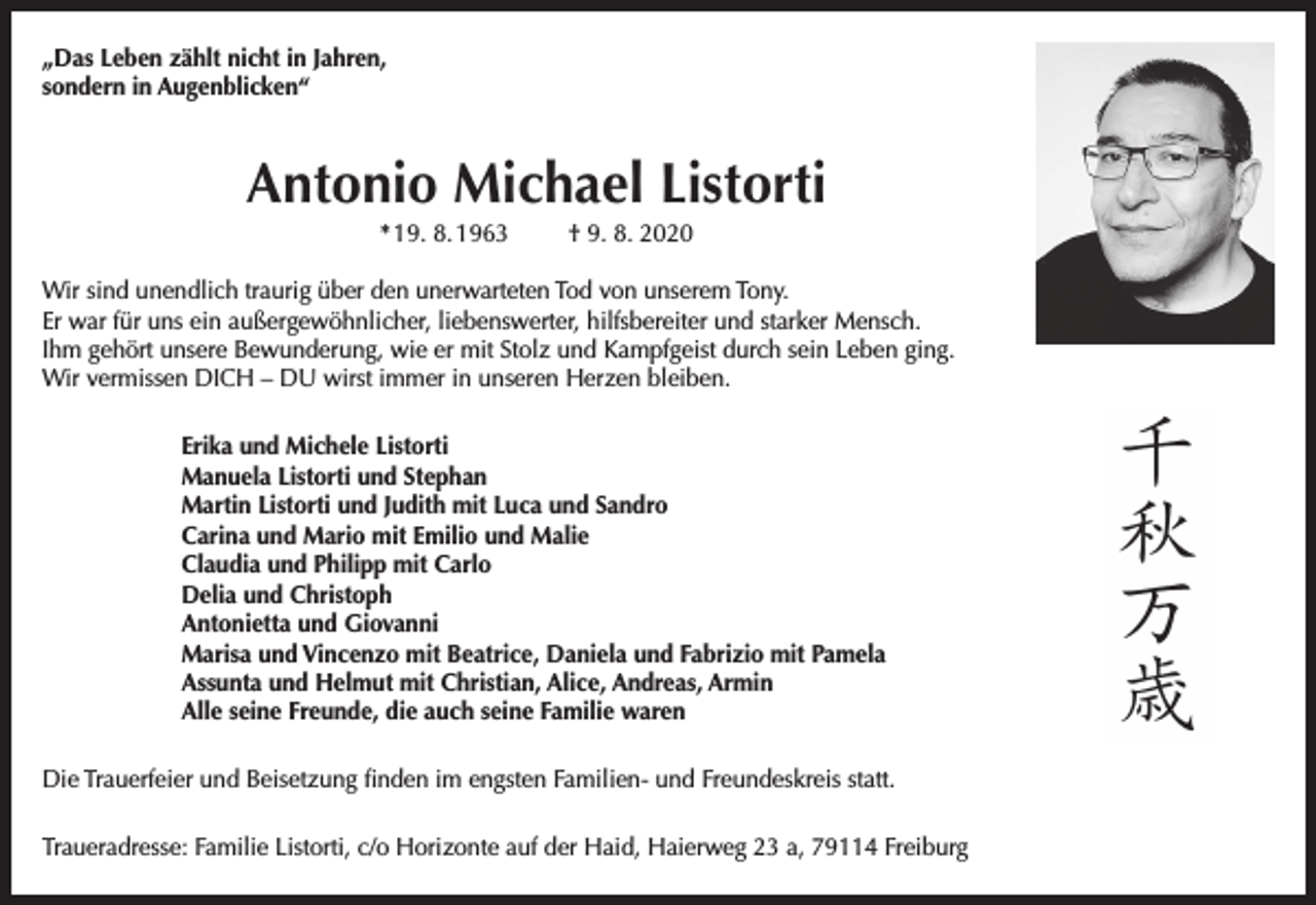 <p>„Das Leben zählt nicht in Jahren,<br />sondern in Augenblicken“</p><p>Antonio Michael Listorti<br />* 19. 8. 1963</p><p>† 9. 8. 2020</p><p>Wir sind unendlich traurig über den unerwarteten Tod von unserem Tony.<br />Er war für uns ein außergewöhnlicher, liebenswerter, hilfsbereiter und starker Mensch.<br />Ihm gehört unsere Bewunderung, wie er mit Stolz und Kampfgeist durch sein Leben ging.<br />Wir vermissen DICH – DU wirst immer in unseren Herzen bleiben.<br />Erika und Michele Listorti<br />Manuela Listorti und Stephan<br />Martin Listorti und Judith mit Luca und Sandro<br />Carina und Mario mit Emilio und Malie<br />Claudia und Philipp mit Carlo<br />Delia und Christoph<br />Antonietta und Giovanni<br />Marisa und Vincenzo mit Beatrice, Daniela und Fabrizio mit Pamela<br />Assunta und Helmut mit Christian, Alice, Andreas, Armin<br />Alle seine Freunde, die auch seine Familie waren<br />Die Trauerfeier und Beisetzung finden im engsten Familien- und Freundeskreis statt.<br />Traueradresse: Familie Listorti, c/o Horizonte auf der Haid, Haierweg 23 a, 79114 Freiburg</p>