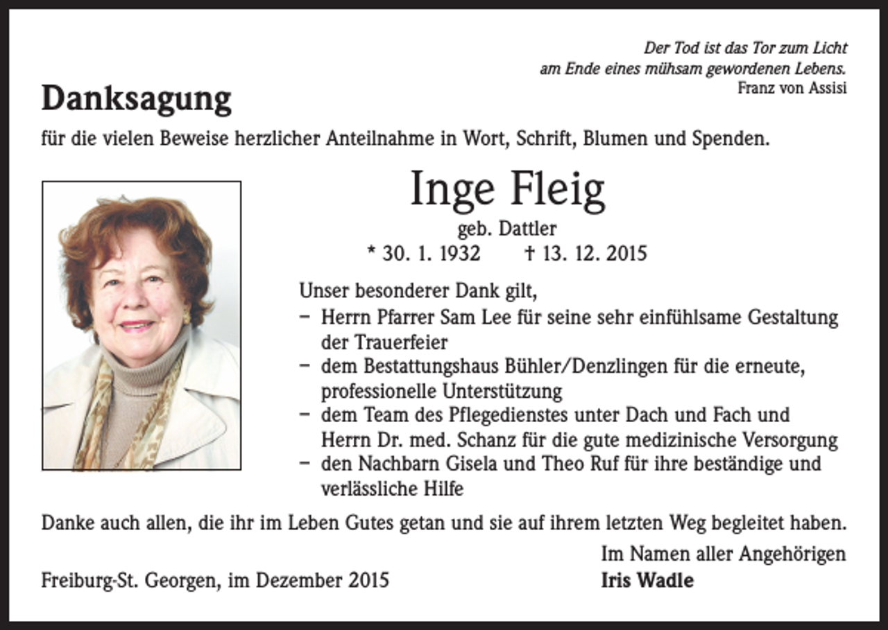 <p>Danksagung</p><p>Der Tod ist das Tor zum Licht<br />am Ende eines mühsam gewordenen Lebens.<br />Franz von Assisi</p><p>für die vielen Beweise herzlicher Anteilnahme in Wort, Schrift, Blumen und Spenden.</p><p>Inge Fleig</p><p>geb. Dattler<br />* 30. 1. 1932 † 13. 12. 2015<br />Unser besonderer Dank gilt,<br />– Herrn Pfarrer Sam Lee für seine sehr einfühlsame Gestaltung<br />der Trauerfeier<br />– dem Bestattungshaus Bühler/Denzlingen für die erneute,<br />professionelle Unterstützung<br />– dem Team des Pflegedienstes unter Dach und Fach und<br />Herrn Dr. med. Schanz für die gute medizinische Versorgung<br />– den Nachbarn Gisela und Theo Ruf für ihre beständige und<br />­verlässliche Hilfe<br />Danke auch allen, die ihr im Leben Gutes getan und sie auf ihrem letzten Weg begleitet haben.</p><p>Im Namen aller Angehörigen<br />Freiburg-St. Georgen, im Dezember 2015<br />Iris Wadle</p>
