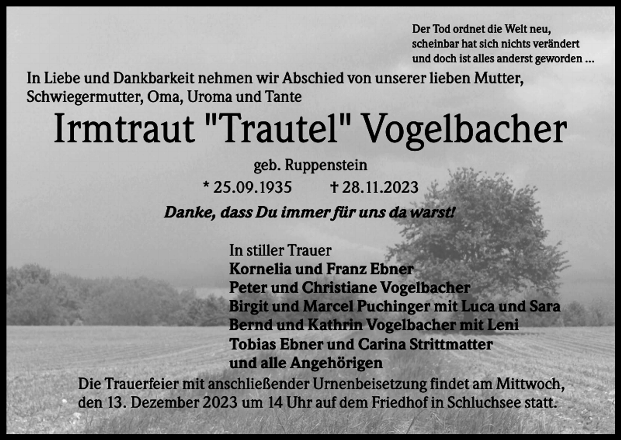 <p>Der Tod ordnet die Welt neu,<br />scheinbar hat sich nichts verändert<br />und doch ist alles anderst geworden ...</p><p>In Liebe und Dankbarkeit nehmen wir Abschied von unserer lieben Mutter,<br />Schwiegermutter, Oma, Uroma und Tante</p><p>Irmtraut "Trautel" Vogelbacher<br />geb. Ruppenstein<br />* 25.09.1935<br />† 28.11.2023<br />Danke, dass Du immer für uns da warst!<br />In stiller Trauer<br />Kornelia und Franz Ebner<br />Peter und Christiane Vogelbacher<br />Birgit und Marcel Puchinger mit Luca und Sara<br />Bernd und Kathrin Vogelbacher mit Leni<br />Tobias Ebner und Carina Strittmatter<br />und alle Angehörigen<br />Die Trauerfeier mit anschließender Urnenbeisetzung findet am Mittwoch,<br />den 13. Dezember 2023 um 14 Uhr auf dem Friedhof in Schluchsee statt.</p>