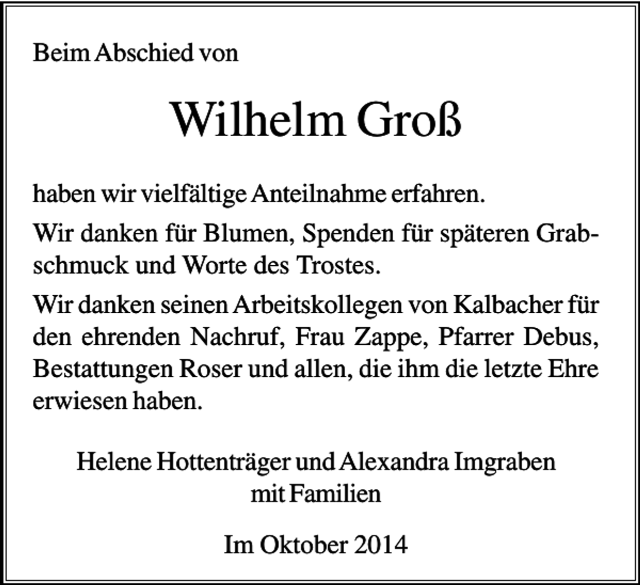 <p>Beim Abschied von</p><p>Wilhelm Groß<br />haben wir vielfältige Anteilnahme erfahren.<br />Wir danken für Blumen, Spenden für späteren Grabschmuck und Worte des Trostes.<br />Wir danken seinen Arbeitskollegen von Kalbacher für<br />den ehrenden Nachruf, Frau Zappe, Pfarrer Debus,<br />Bestattungen Roser und allen, die ihm die letzte Ehre<br />erwiesen haben.<br />Helene Hottenträger und Alexandra Imgraben<br />mit Familien<br />Im Oktober 2014</p>