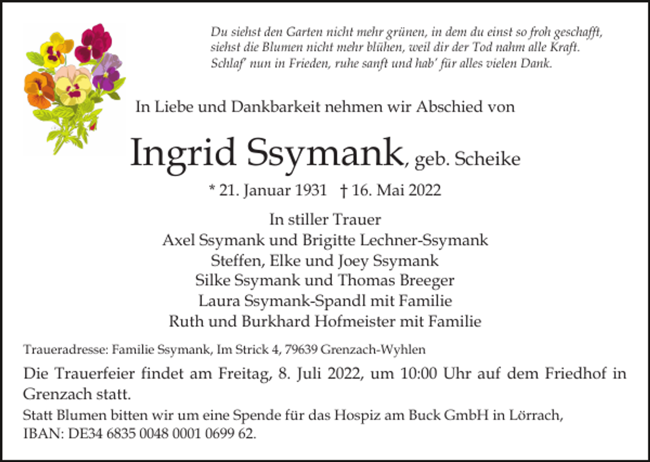 <p>Du siehst den Garten nicht mehr grünen, in dem du einst so froh geschafft,<br />siehst die Blumen nicht mehr blühen, weil dir der Tod nahm alle Kraft.<br />Schlaf’ nun in Frieden, ruhe sanft und hab’ für alles vielen Dank.</p><p>In Liebe und Dankbarkeit nehmen wir Abschied von</p><p>Ingrid Ssymank, geb. Scheike<br />* 21. Januar 1931 † 16. Mai 2022<br />In stiller Trauer<br />Axel Ssymank und Brigitte Lechner-Ssymank<br />Steffen, Elke und Joey Ssymank<br />Silke Ssymank und Thomas Breeger<br />Laura Ssymank-Spandl mit Familie<br />Ruth und Burkhard Hofmeister mit Familie<br />Traueradresse: Familie Ssymank, Im Strick 4, 79639 Grenzach-Wyhlen</p><p>Die Trauerfeier findet am Freitag, 8. Juli 2022, um 10:00 Uhr auf dem Friedhof in<br />Grenzach statt.<br />Statt Blumen bitten wir um eine Spende für das Hospiz am Buck GmbH in Lörrach,<br />IBAN: DE34 6835 0048 0001 0699 62.</p>