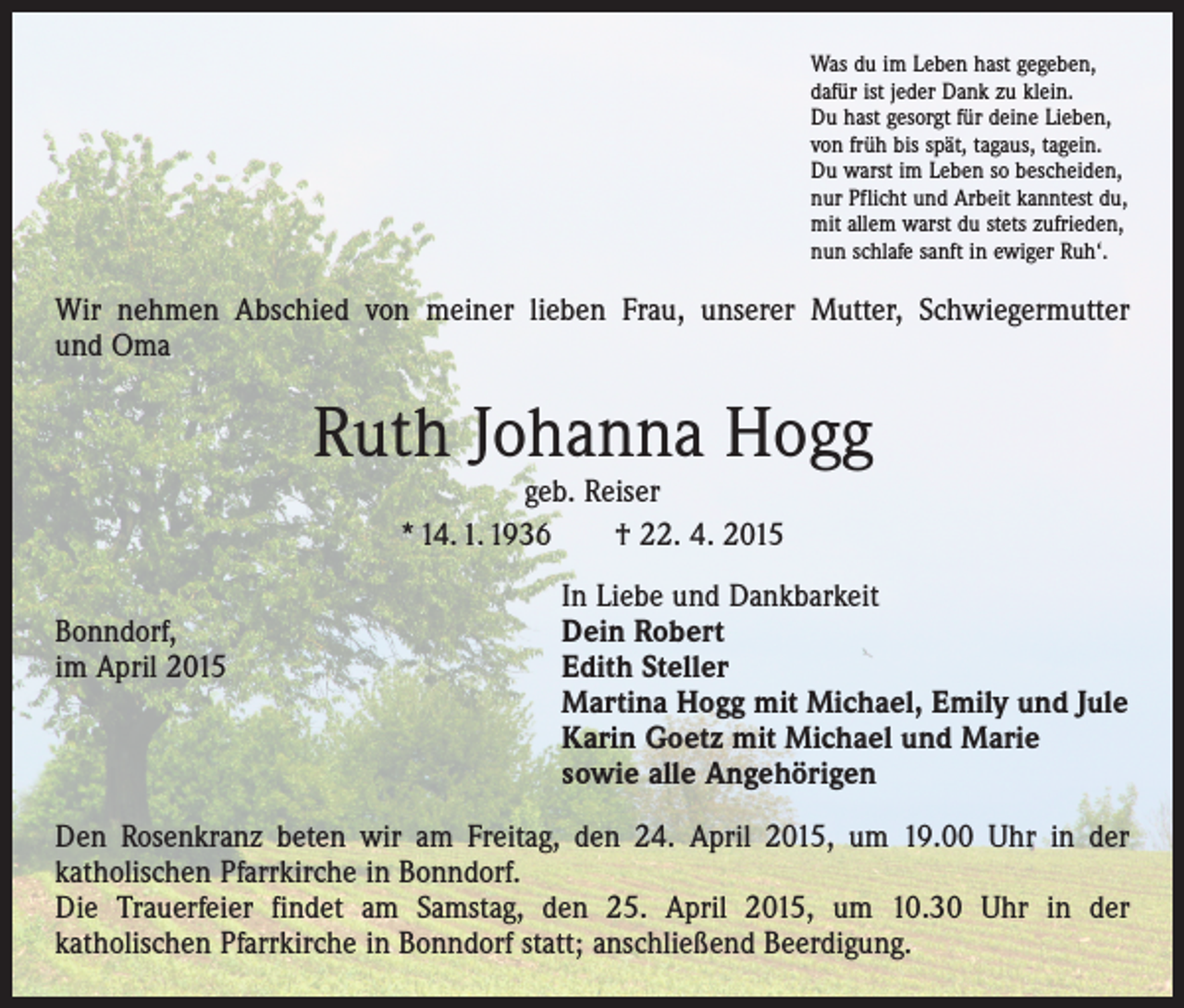 <p>Was du im Leben hast gegeben,<br />dafür ist jeder Dank zu klein.<br />Du hast gesorgt für deine Lieben,<br />von früh bis spät, tagaus, tagein.<br />Du warst im Leben so bescheiden,<br />nur Pflicht und Arbeit kanntest du,<br />mit allem warst du stets zufrieden,<br />nun schlafe sanft in ewiger Ruh‘.</p><p>Wir nehmen Abschied von meiner lieben Frau, unserer Mutter, Schwiegermutter<br />und Oma</p><p>Ruth Johanna Hogg<br />geb. Reiser<br />* 14. 1. 1936 † 22. 4. 2015</p><p>Bonndorf,<br />im April 2015</p><p>In Liebe und Dankbarkeit<br />Dein Robert<br />Edith Steller<br />Martina Hogg mit Michael, Emily und Jule<br />Karin Goetz mit Michael und Marie<br />sowie alle Angehörigen</p><p>Den Rosenkranz beten wir am Freitag, den 24. April 2015, um 19.00 Uhr in der<br />­katholischen Pfarrkirche in Bonndorf.<br />Die Trauerfeier findet am Samstag, den 25. April 2015, um 10.30 Uhr in der<br />­katholischen Pfarrkirche in Bonndorf statt; anschließend Beerdigung.</p>