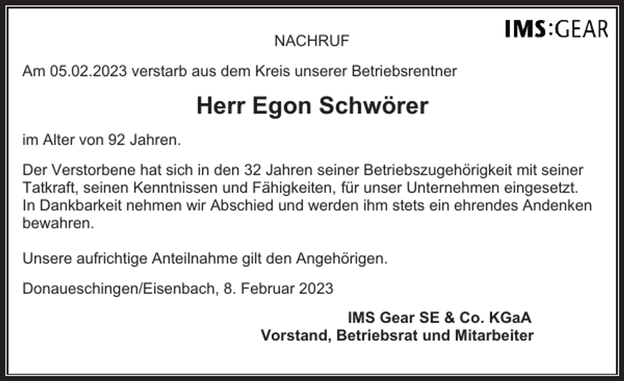 <p>NACHRUF<br />Am 05.02.2023 verstarb aus dem Kreis unserer Betriebsrentner</p><p>Herr Egon Schwörer<br />im Alter von 92 Jahren.<br />Der Verstorbene hat sich in den 32 Jahren seiner Betriebszugehörigkeit mit seiner<br />Tatkraft, seinen Kenntnissen und Fähigkeiten, für unser Unternehmen eingesetzt.<br />In Dankbarkeit nehmen wir Abschied und werden ihm stets ein ehrendes Andenken<br />bewahren.<br />Unsere aufrichtige Anteilnahme gilt den Angehörigen.<br />Donaueschingen/Eisenbach, 8. Februar 2023<br />IMS Gear SE &amp; Co. KGaA<br />Vorstand, Betriebsrat und Mitarbeiter</p>