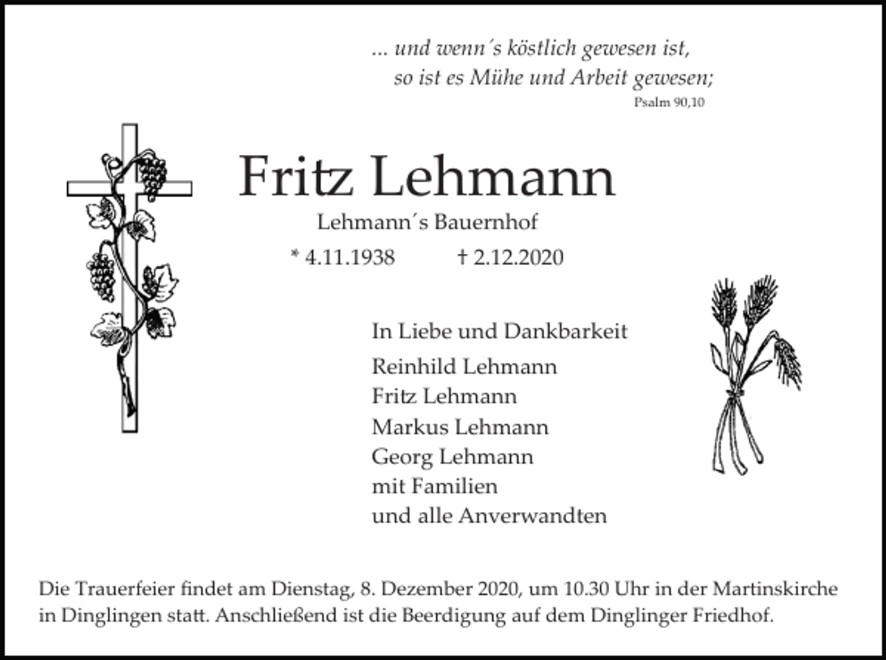 <p>... und wenn´s köstlich gewesen ist,<br />so ist es Mühe und Arbeit gewesen;<br />Psalm 90,10</p><p>Fritz Lehmann<br />Lehmann´s Bauernhof<br />* 4.11.1938</p><p>† 2.12.2020</p><p>In Liebe und Dankbarkeit<br />Reinhild Lehmann<br />Fritz Lehmann<br />Markus Lehmann<br />Georg Lehmann<br />mit Familien<br />und alle Anverwandten<br />Die Trauerfeier ﬁndet am Dienstag, 8. Dezember 2020, um 10.30 Uhr in der Martinskirche<br />in Dinglingen statt. Anschließend ist die Beerdigung auf dem Dinglinger Friedhof.</p>