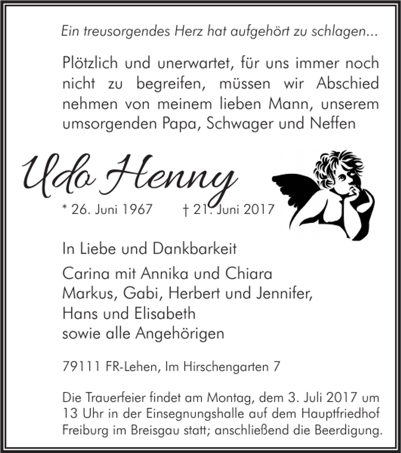 <p>Ein treusorgendes Herz hat aufgehört zu schlagen...</p><p>Plötzlich und unerwartet, für uns immer noch<br />nicht zu begreifen, müssen wir Abschied<br />nehmen von meinem lieben Mann, unserem<br />umsorgenden Papa, Schwager und Neffen</p><p>Udo Henny<br />* 26. Juni 1967</p><p>† 21. Juni 2017</p><p>In Liebe und Dankbarkeit<br />Carina mit Annika und Chiara<br />Markus, Gabi, Herbert und Jennifer,<br />Hans und Elisabeth<br />sowie alle Angehörigen<br />79111 FR-Lehen, Im Hirschengarten 7<br />Die Trauerfeier findet am Montag, dem 3. Juli 2017 um<br />13 Uhr in der Einsegnungshalle auf dem Hauptfriedhof<br />Freiburg im Breisgau statt; anschließend die Beerdigung.</p>