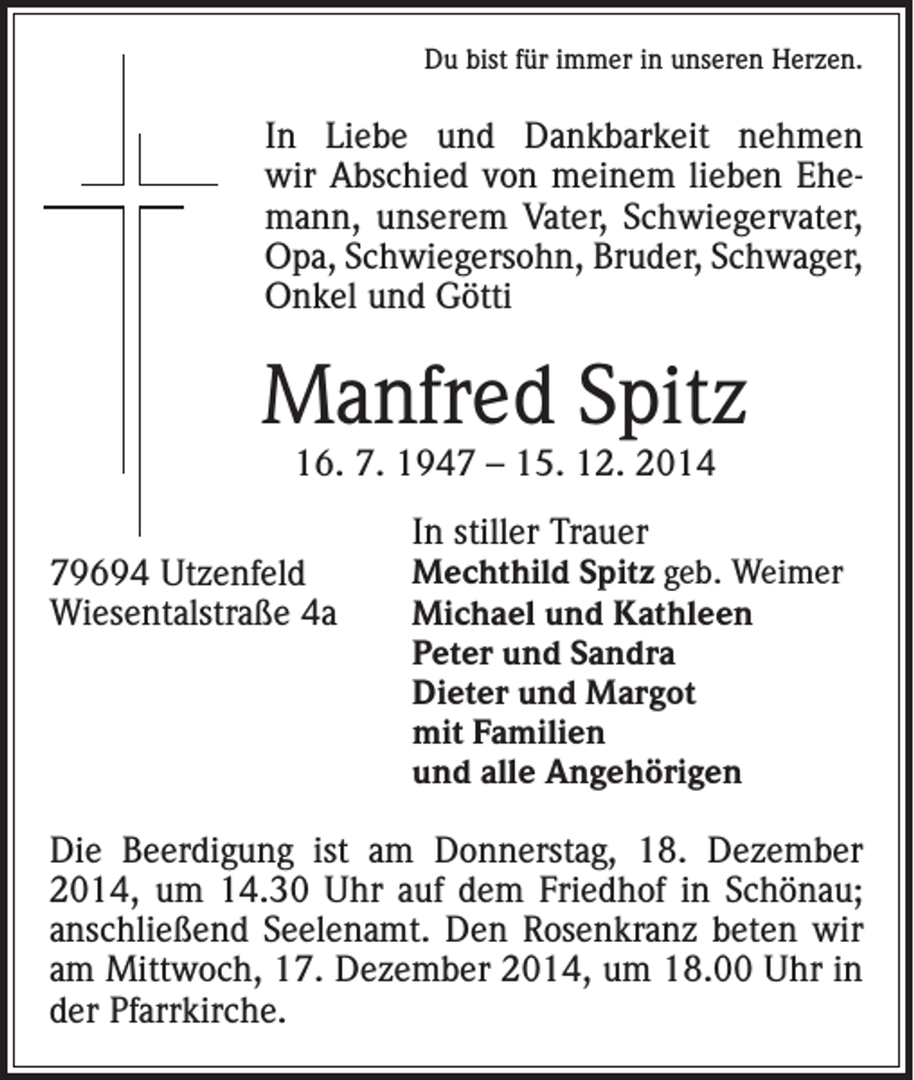 <p>Du bist für immer in unseren Herzen.</p><p>In Liebe und Dankbarkeit nehmen<br />wir Abschied von meinem lieben Ehemann, unserem Vater, Schwiegervater,<br />Opa, Schwiegersohn, Bruder, Schwager,<br />Onkel und Götti</p><p>Manfred Spitz<br />16. 7. 1947 – 15. 12. 2014</p><p>79694 Utzenfeld<br />Wiesentalstraße 4a</p><p>In stiller Trauer<br />Mechthild Spitz geb. Weimer<br />Michael und Kathleen<br />Peter und Sandra<br />Dieter und Margot<br />mit Familien<br />und alle Angehörigen</p><p>Die Beerdigung ist am Donnerstag, 18. Dezember<br />2014, um 14.30 Uhr auf dem Friedhof in Schönau;<br />anschließend Seelenamt. Den Rosenkranz beten wir<br />am Mittwoch, 17. Dezember 2014, um 18.00 Uhr in<br />der Pfarrkirche.</p>