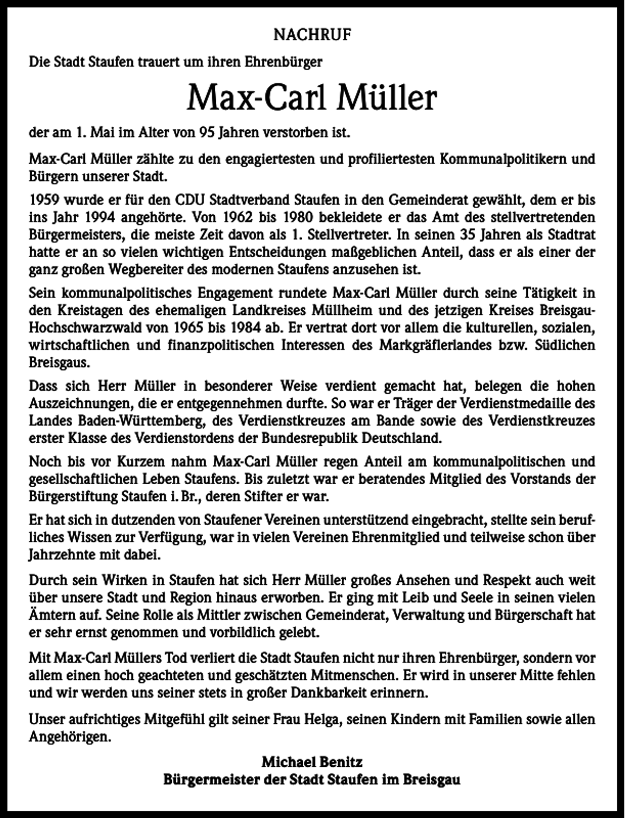 <p>NACHRUF<br />Die Stadt Staufen trauert um ihren Ehrenbürger</p><p>Max-Carl Müller<br />der am 1. Mai im Alter von 95 Jahren verstorben ist.<br />Max-Carl Müller zählte zu den engagiertesten und profiliertesten Kommunalpolitikern und<br />Bürgern unserer Stadt.<br />1959 wurde er für den CDU Stadtverband Staufen in den Gemeinderat gewählt, dem er bis<br />ins Jahr 1994 angehörte. Von 1962 bis 1980 bekleidete er das Amt des stellvertretenden<br />­Bürgermeisters, die meiste Zeit davon als 1. Stellvertreter. In seinen 35 Jahren als Stadtrat<br />hatte er an so vielen wichtigen Entscheidungen maßgeblichen Anteil, dass er als einer der<br />ganz großen Wegbereiter des modernen Staufens anzusehen ist.<br />Sein kommunalpolitisches Engagement rundete Max-Carl Müller durch seine Tätigkeit in<br />den Kreistagen des ehemaligen Landkreises Müllheim und des jetzigen Kreises BreisgauHochschwarzwald von 1965 bis 1984 ab. Er vertrat dort vor allem die kulturellen, sozialen,<br />wirtschaftlichen und finanzpolitischen Interessen des Markgräflerlandes bzw. Südlichen<br />Breisgaus.<br />Dass sich Herr Müller in besonderer Weise verdient gemacht hat, belegen die hohen<br />Auszeichnungen, die er entgegennehmen durfte. So war er Träger der Verdienstmedaille des<br />Landes Baden-Württemberg, des Verdienstkreuzes am Bande sowie des Verdienstkreuzes<br />­erster Klasse des Verdienstordens der Bundesrepublik Deutschland.<br />Noch bis vor Kurzem nahm Max-Carl Müller regen Anteil am kommunalpolitischen und<br />­gesellschaftlichen Leben Staufens. Bis zuletzt war er beratendes Mitglied des Vorstands der<br />Bürgerstiftung Staufen i. Br., deren Stifter er war.<br />Er hat sich in dutzenden von Staufener Vereinen unterstützend eingebracht, stellte sein berufliches Wissen zur Verfügung, war in vielen Vereinen Ehrenmitglied und teilweise schon über<br />Jahrzehnte mit dabei.<br />Durch sein Wirken in Staufen hat sich Herr Müller großes Ansehen und Respekt auch weit<br />über unsere Stadt und Region hinaus erworben. Er ging mit Leib und Seele in seinen vielen<br />Ämtern auf. Seine Rolle als Mittler zwischen Gemeinderat, Verwaltung und Bürgerschaft hat<br />er sehr ernst genommen und vorbildlich gelebt.<br />Mit Max-Carl Müllers Tod verliert die Stadt Staufen nicht nur ihren Ehrenbürger, sondern vor<br />allem einen hoch geachteten und geschätzten Mitmenschen. Er wird in unserer Mitte fehlen<br />und wir werden uns seiner stets in großer Dankbarkeit erinnern.<br />Unser aufrichtiges Mitgefühl gilt seiner Frau Helga, seinen Kindern mit Familien sowie allen<br />Angehörigen.<br />Michael Benitz<br />Bürgermeister der Stadt Staufen im Breisgau</p>