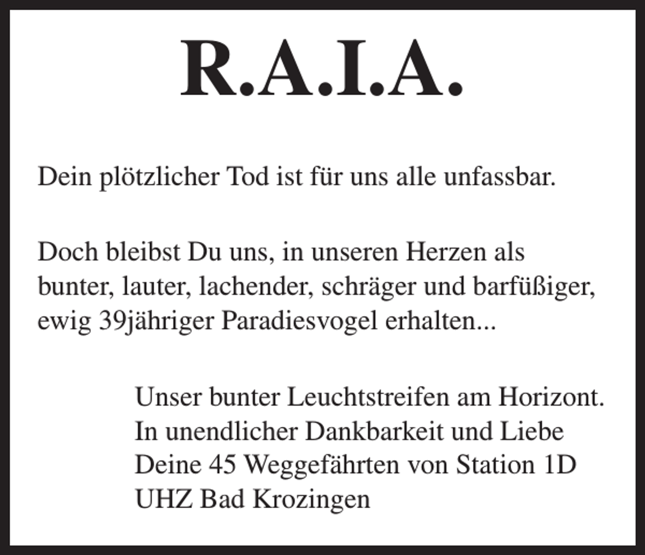 <p>R.A.I.A.<br />Dein plötzlicher Tod ist für uns alle unfassbar.<br />Doch bleibst Du uns, in unseren Herzen als<br />bunter, lauter, lachender, schräger und barfüßiger,<br />ewig 39jähriger Paradiesvogel erhalten...<br />Unser bunter Leuchtstreifen am Horizont.<br />In unendlicher Dankbarkeit und Liebe<br />Deine 45 Weggefährten von Station 1D<br />UHZ Bad Krozingen</p>