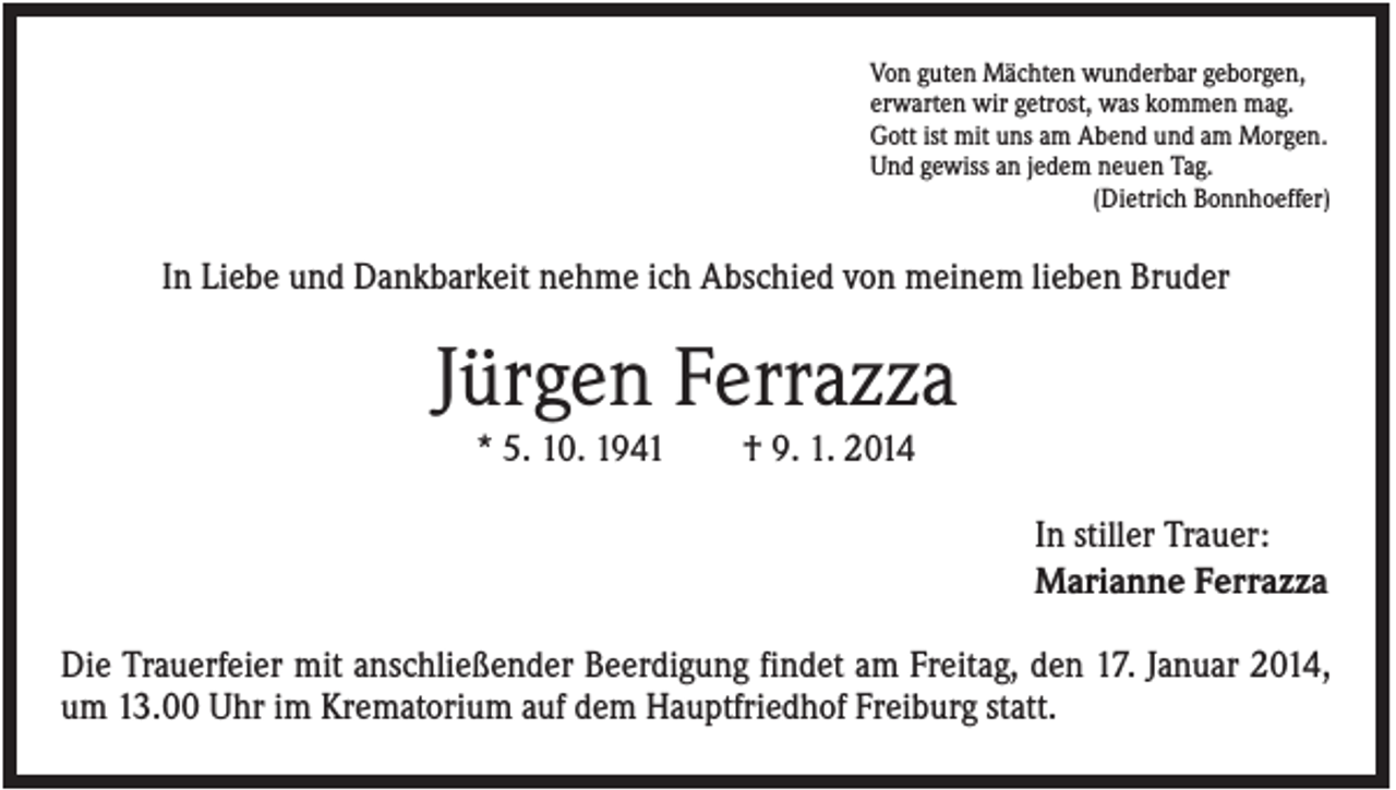 <p>Von guten Mächten wunderbar geborgen,<br />erwarten wir getrost, was kommen mag.<br />Gott ist mit uns am Abend und am Morgen.<br />Und gewiss an jedem neuen Tag.<br />(Dietrich Bonnhoeffer)</p><p>In Liebe und Dankbarkeit nehme ich Abschied von meinem lieben Bruder</p><p>Jürgen Ferrazza<br />* 5. 10. 1941</p><p>† 9. 1. 2014<br />In stiller Trauer:<br />Marianne Ferrazza</p><p>Die Trauerfeier mit anschließender Beerdigung findet am Freitag, den 17. Januar 2014,<br />um 13.00 Uhr im Krematorium auf dem Hauptfriedhof Freiburg statt.</p>
