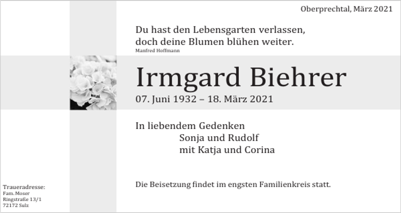 <p>Oberprechtal, März 2021</p><p>Du hast den Lebensgarten verlassen,<br />doch deine Blumen blühen weiter.<br />Manfred Hoffmann</p><p>Irmgard Biehrer<br />07. Juni 1932 – 18. März 2021<br />In liebendem Gedenken<br />Sonja und Rudolf<br />mit Katja und Corina</p><p>Traueradresse:<br />Fam. Moser<br />Ringstraße 13/1<br />72172 Sulz</p><p>Die Beisetzung findet im engsten Familienkreis statt.</p>