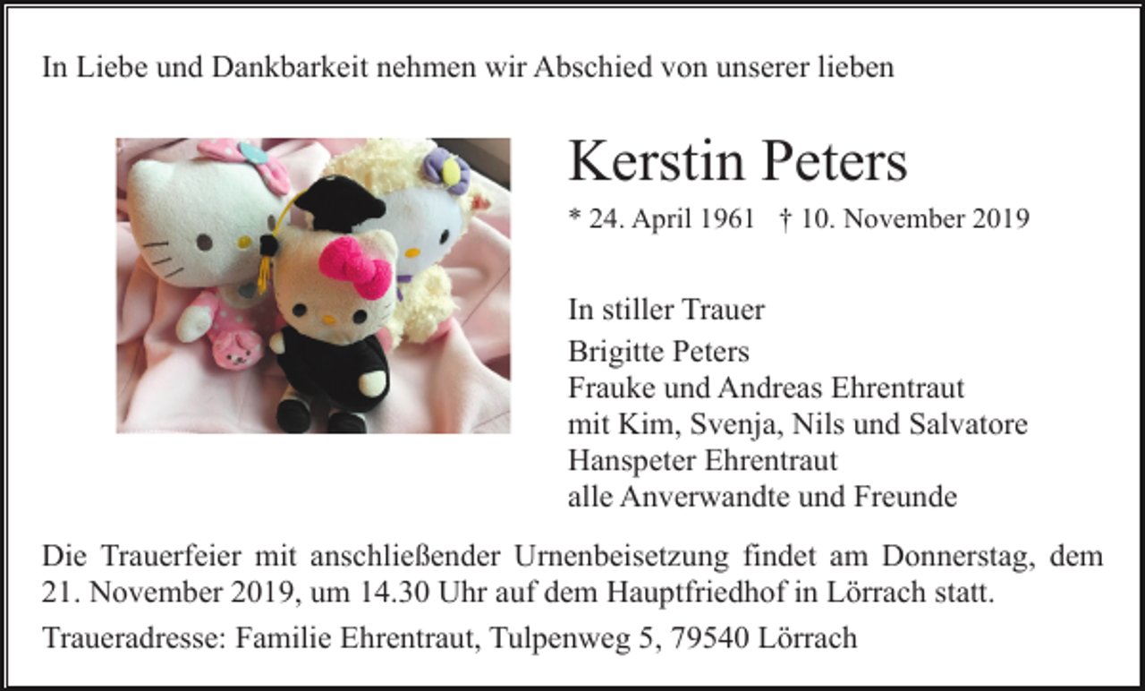 <p>In Liebe und Dankbarkeit nehmen wir Abschied von unserer lieben</p><p>Kerstin Peters<br />* 24. April 1961 † 10. November 2019</p><p>In stiller Trauer<br />Brigitte Peters<br />Frauke und Andreas Ehrentraut<br />mit Kim, Svenja, Nils und Salvatore<br />Hanspeter Ehrentraut<br />alle Anverwandte und Freunde<br />Die Trauerfeier mit anschließender Urnenbeisetzung findet am Donnerstag, dem<br />21. November 2019, um 14.30 Uhr auf dem Hauptfriedhof in Lörrach statt.<br />Traueradresse: Familie Ehrentraut, Tulpenweg 5, 79540 Lörrach</p>