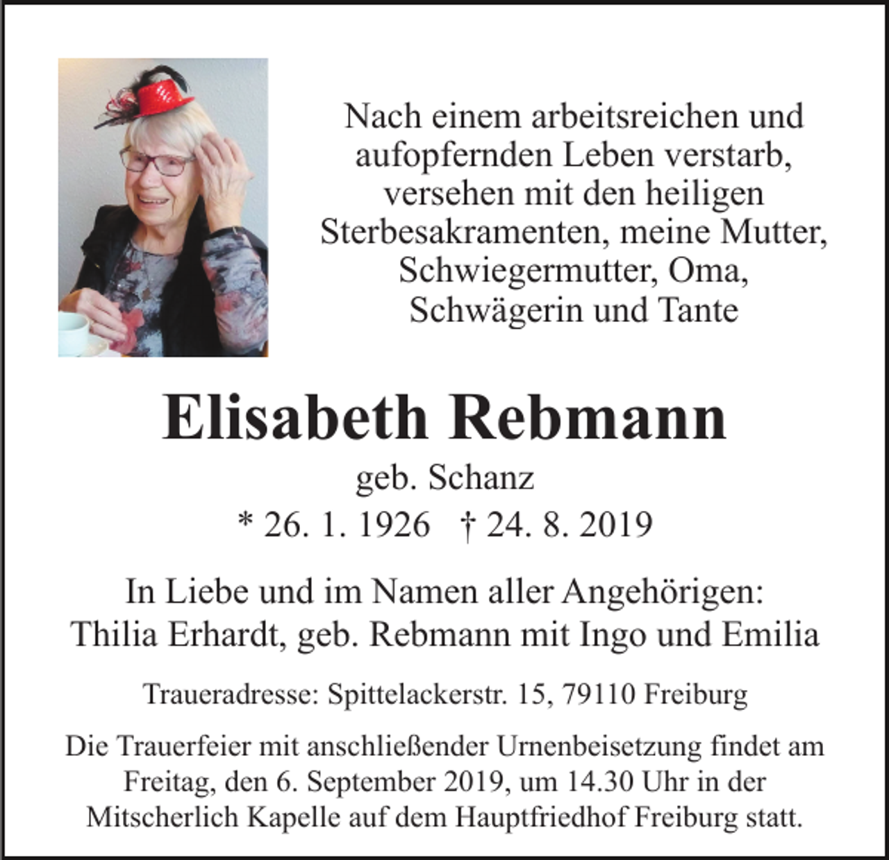 <p>Nach einem arbeitsreichen und<br />aufopfernden Leben verstarb,<br />versehen mit den heiligen<br />Sterbesakramenten, meine Mutter,<br />Schwiegermutter, Oma,<br />Schwägerin und Tante</p><p>Elisabeth Rebmann<br />geb. Schanz<br />* 26. 1. 1926 † 24. 8. 2019<br />In Liebe und im Namen aller Angehörigen:<br />Thilia Erhardt, geb. Rebmann mit Ingo und Emilia<br />Traueradresse: Spittelackerstr. 15, 79110 Freiburg<br />Die Trauerfeier mit anschließender Urnenbeisetzung findet am<br />Freitag, den 6. September 2019, um 14.30 Uhr in der<br />Mitscherlich Kapelle auf dem Hauptfriedhof Freiburg statt.</p>