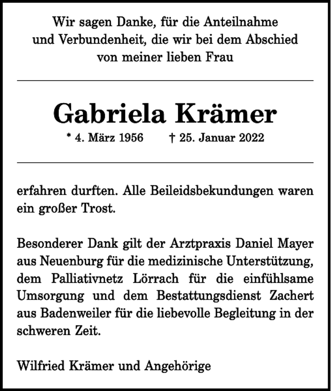 <p>Wir sagen Danke, für die Anteilnahme<br />und Verbundenheit, die wir bei dem Abschied<br />von meiner lieben Frau</p><p>Gabriela Krämer<br />* 4. März 1956 † 25. Januar 2022</p><p>erfahren durften. Alle Beileidsbekundungen waren<br />ein großer Trost.<br />Besonderer Dank gilt der Arztpraxis Daniel Mayer<br />aus Neuenburg für die medizinische Unterstützung,<br />dem Palliativnetz Lörrach für die einfühlsame<br />Umsorgung und dem Bestattungsdienst Zachert<br />­<br />aus Badenweiler für die liebevolle Begleitung in der<br />schweren Zeit.<br />Wilfried Krämer und Angehörige</p>
