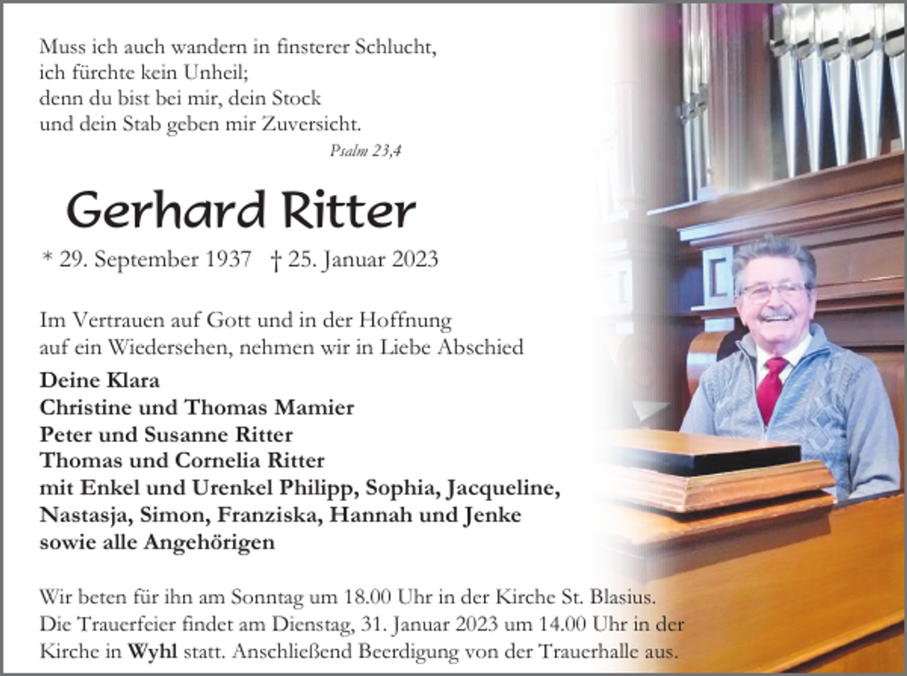 <p>Muss ich auch wandern in finsterer Schlucht,<br />ich fürchte kein Unheil;<br />denn du bist bei mir, dein Stock<br />und dein Stab geben mir Zuversicht.<br />Psalm 23,4</p><p>Gerhard Ritter<br />* 29. September 1937 † 25. Januar 2023<br />Im Vertrauen auf Gott und in der Hoffnung<br />auf ein Wiedersehen, nehmen wir in Liebe Abschied<br />Deine Klara<br />Christine und Thomas Mamier<br />Peter und Susanne Ritter<br />Thomas und Cornelia Ritter<br />mit Enkel und Urenkel Philipp, Sophia, Jacqueline,<br />Nastasja, Simon, Franziska, Hannah und Jenke<br />sowie alle Angehörigen<br />Wir beten für ihn am Sonntag um 18.00 Uhr in der Kirche St. Blasius.<br />Die Trauerfeier findet am Dienstag, 31. Januar 2023 um 14.00 Uhr in der<br />Kirche in Wyhl statt. Anschließend Beerdigung von der Trauerhalle aus.</p>