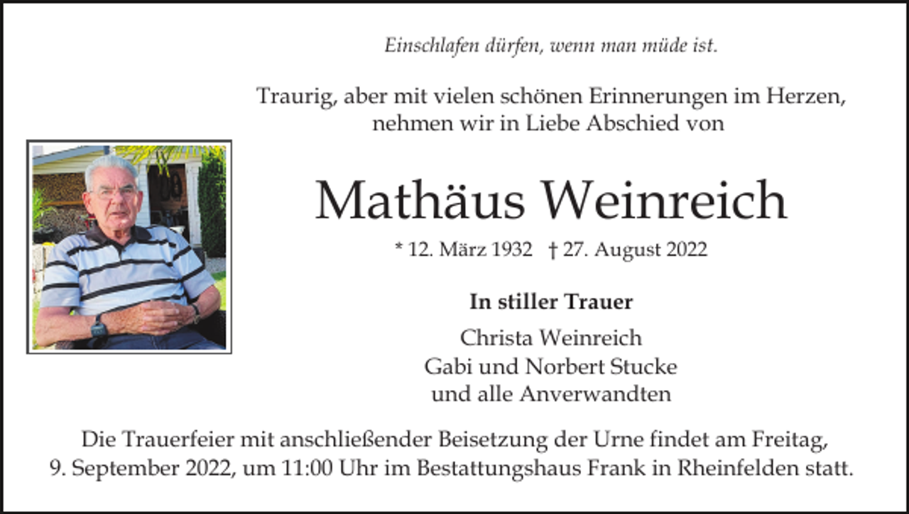 <p>Einschlafen dürfen, wenn man müde ist.</p><p>Traurig, aber mit vielen schönen Erinnerungen im Herzen,<br />nehmen wir in Liebe Abschied von</p><p>Mathäus Weinreich<br />* 12. März 1932 † 27. August 2022</p><p>In stiller Trauer<br />Christa Weinreich<br />Gabi und Norbert Stucke<br />und alle Anverwandten<br />Die Trauerfeier mit anschließender Beisetzung der Urne findet am Freitag,<br />9. September 2022, um 11:00 Uhr im Bestattungshaus Frank in Rheinfelden statt.</p>