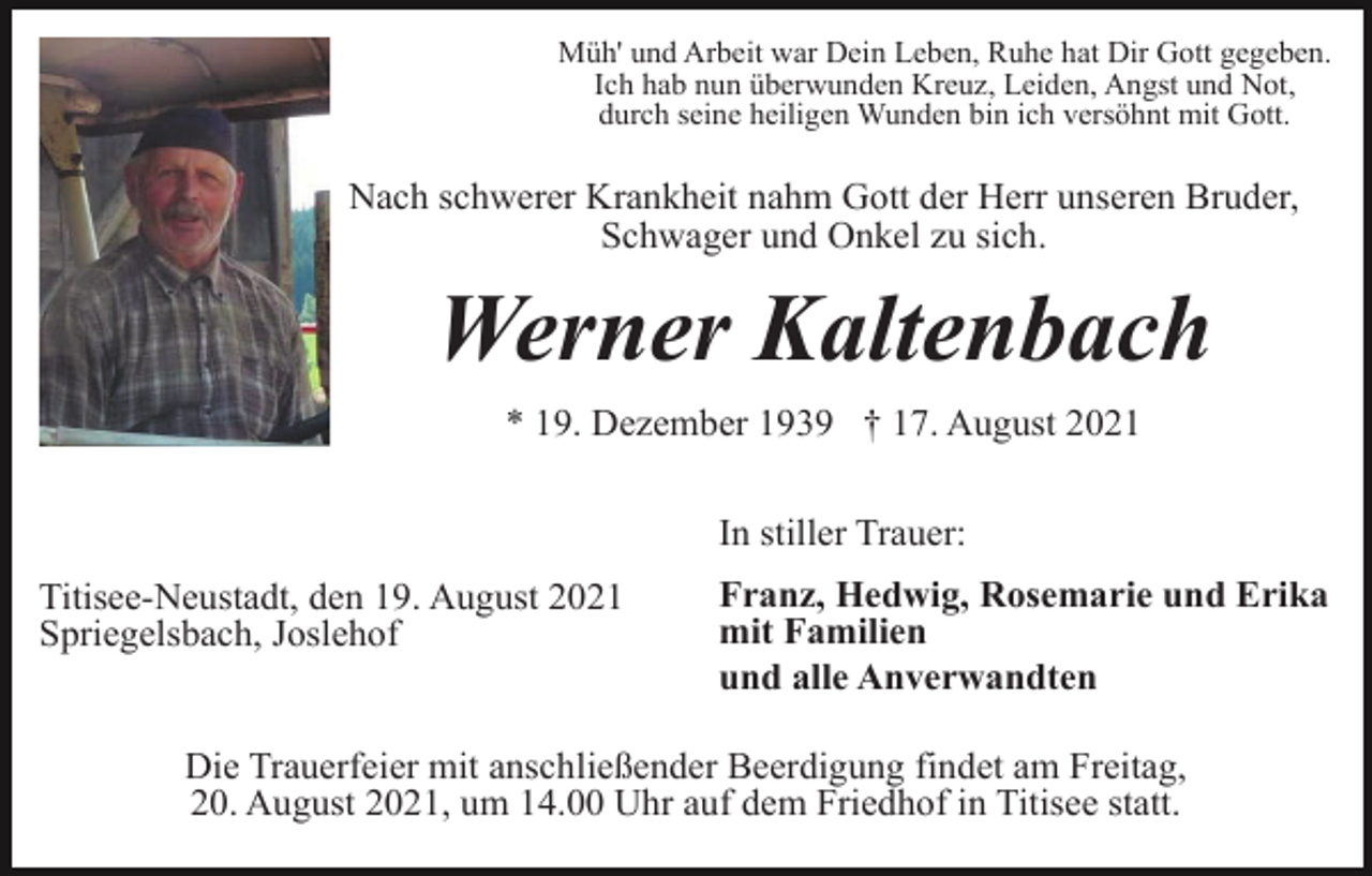 <p>Müh' und Arbeit war Dein Leben, Ruhe hat Dir Gott gegeben.<br />Ich hab nun überwunden Kreuz, Leiden, Angst und Not,<br />durch seine heiligen Wunden bin ich versöhnt mit Gott.</p><p>Nach schwerer Krankheit nahm Gott der Herr unseren Bruder,<br />Schwager und Onkel zu sich.</p><p>Werner Kaltenbach<br />* 19. Dezember 1939 † 17. August 2021<br />In stiller Trauer:<br />Titisee-Neustadt, den 19. August 2021<br />Spriegelsbach, Joslehof</p><p>Franz, Hedwig, Rosemarie und Erika<br />mit Familien<br />und alle Anverwandten</p><p>Die Trauerfeier mit anschließender Beerdigung findet am Freitag,<br />20. August 2021, um 14.00 Uhr auf dem Friedhof in Titisee statt.</p>