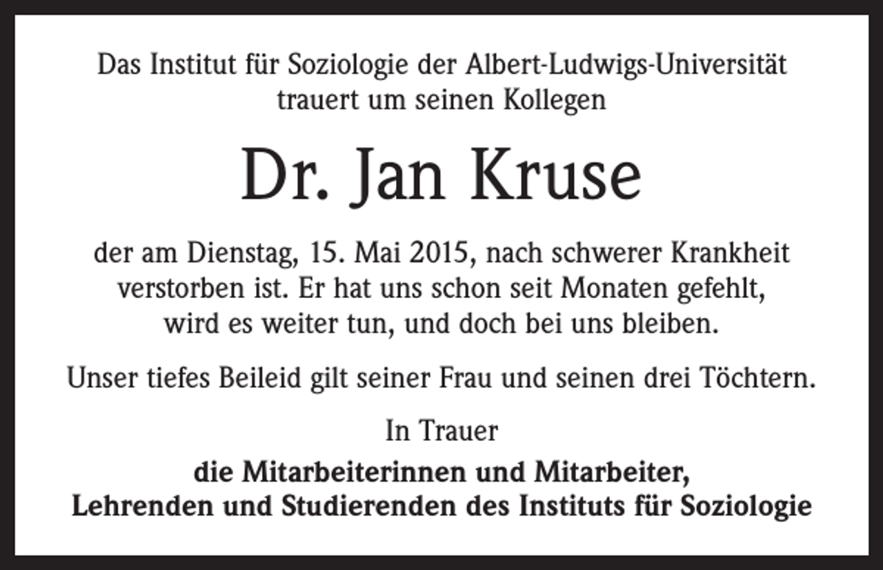 <p>Das Institut für Soziologie der Albert-Ludwigs-Universität<br />trauert um seinen Kollegen</p><p>Dr. Jan Kruse<br />der am Dienstag, 15. Mai 2015, nach schwerer Krankheit<br />verstorben ist. Er hat uns schon seit Monaten gefehlt,<br />wird es weiter tun, und doch bei uns bleiben.<br />Unser tiefes Beileid gilt seiner Frau und seinen drei Töchtern.<br />In Trauer<br />die Mitarbeiterinnen und Mitarbeiter,<br />Lehrenden und Studierenden des Instituts für Soziologie</p>