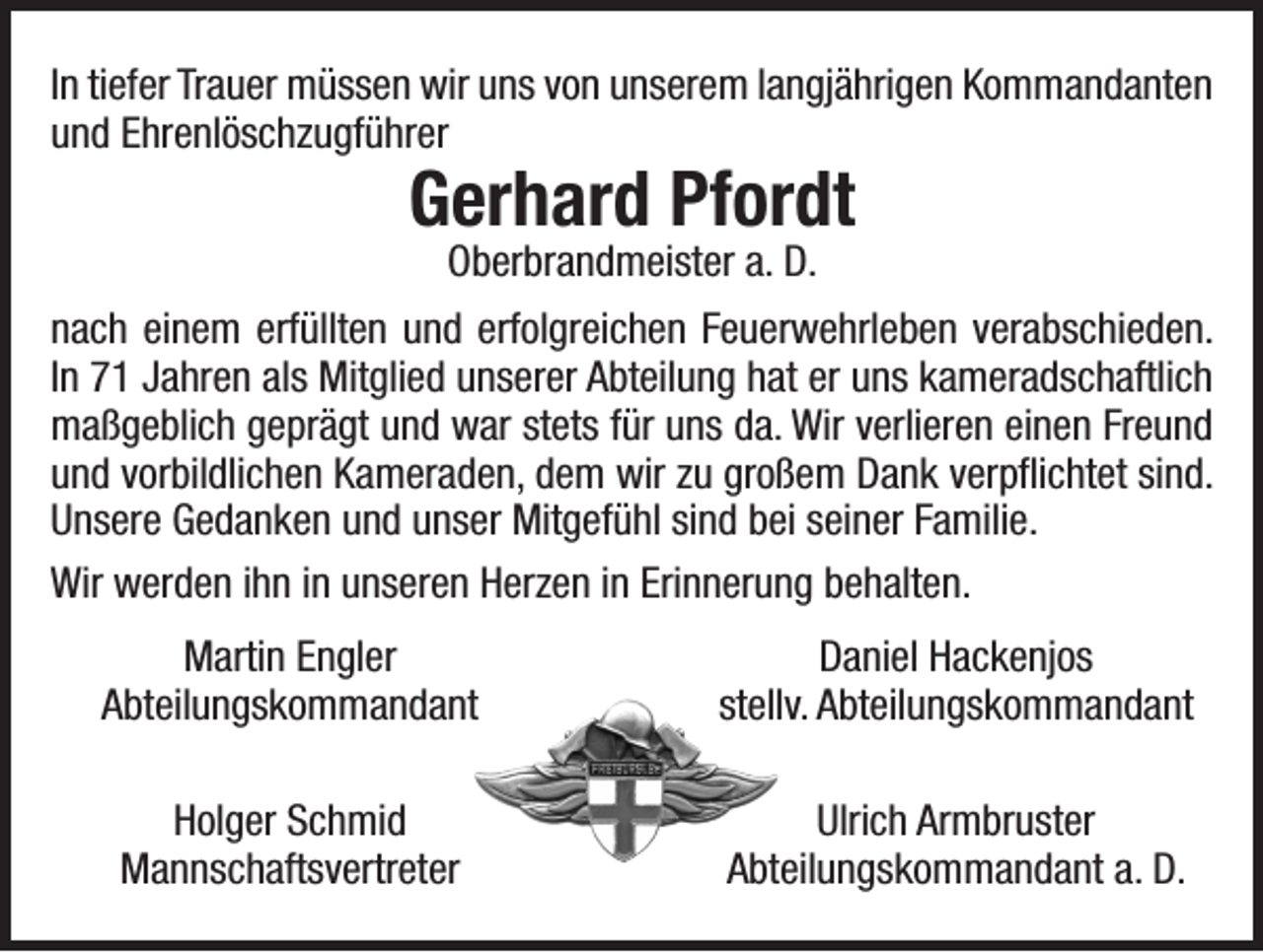 <p>In tiefer Trauer müssen wir uns von unserem langjährigen Kommandanten<br />und Ehrenlöschzugführer</p><p>Gerhard Pfordt<br />Oberbrandmeister a. D.</p><p>nach einem erfüllten und erfolgreichen Feuerwehrleben verabschieden.<br />In 71 Jahren als Mitglied unserer Abteilung hat er uns kameradschaftlich<br />maßgeblich geprägt und war stets für uns da. Wir verlieren einen Freund<br />und vorbildlichen Kameraden, dem wir zu großem Dank verpflichtet sind.<br />Unsere Gedanken und unser Mitgefühl sind bei seiner Familie.<br />Wir werden ihn in unseren Herzen in Erinnerung behalten.</p><p>Martin Engler<br />Abteilungskommandant</p><p>Daniel Hackenjos<br />stellv. Abteilungskommandant</p><p>Ulrich Armbruster<br />Abteilungskommandant a. D.</p><p>Holger Schmid<br />Mannschaftsvertreter</p>