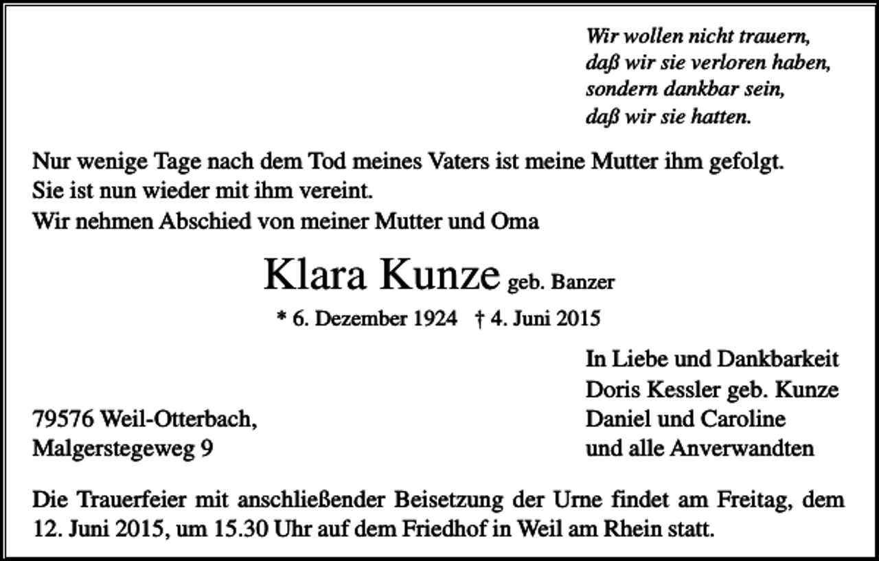 <p>Wir wollen nicht trauern,<br />daß wir sie verloren haben,<br />sondern dankbar sein,<br />daß wir sie hatten.</p><p>Nur wenige Tage nach dem Tod meines Vaters ist meine Mutter ihm gefolgt.<br />Sie ist nun wieder mit ihm vereint.<br />Wir nehmen Abschied von meiner Mutter und Oma</p><p>Klara Kunze geb. Banzer<br />* 6. Dezember 1924 † 4. Juni 2015</p><p>79576 Weil-Otterbach,<br />Malgerstegeweg 9</p><p>In Liebe und Dankbarkeit<br />Doris Kessler geb. Kunze<br />Daniel und Caroline<br />und alle Anverwandten</p><p>Die Trauerfeier mit anschließender Beisetzung der Urne findet am Freitag, dem<br />12. Juni 2015, um 15.30 Uhr auf dem Friedhof in Weil am Rhein statt.</p>