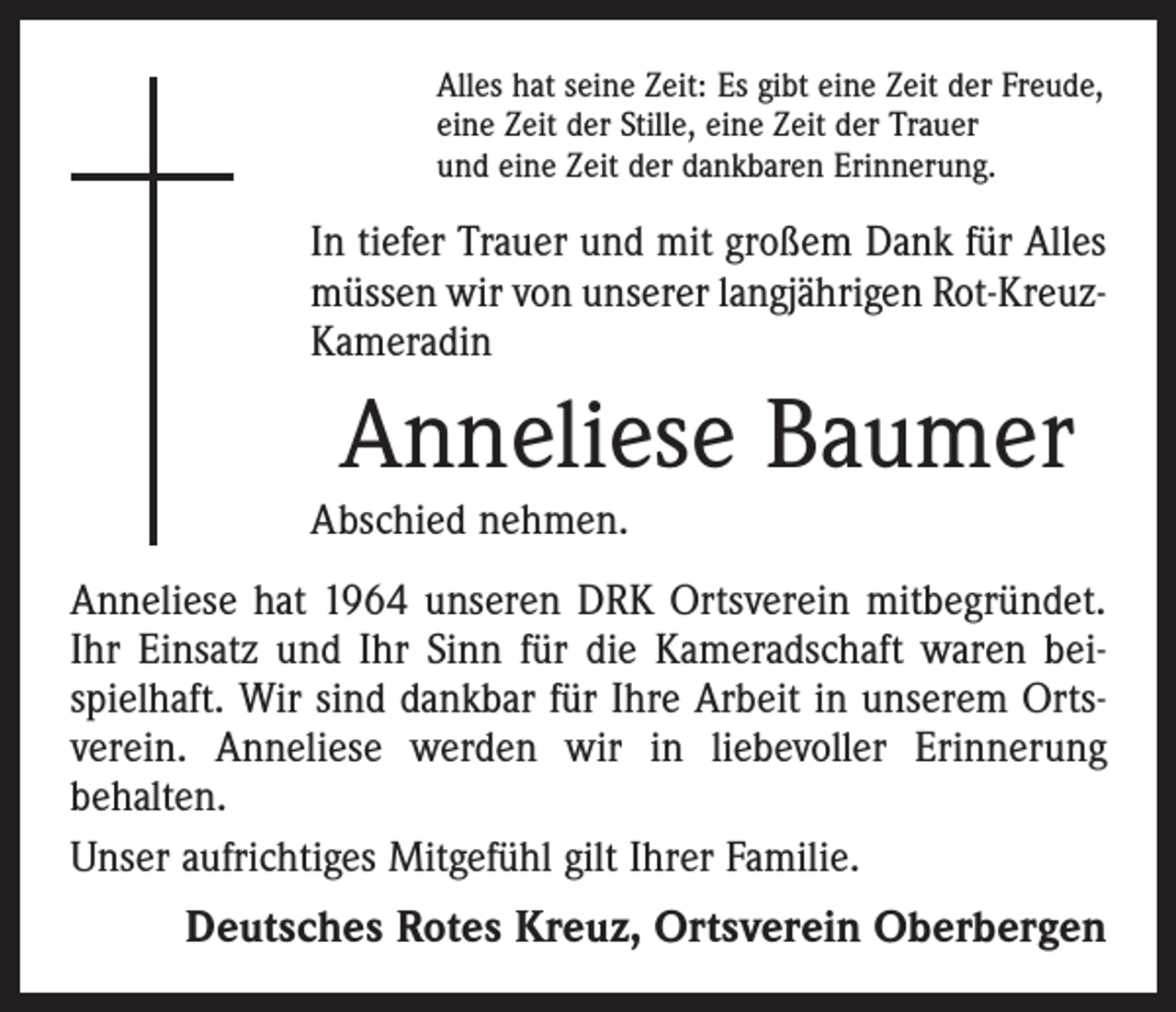 <p>Alles hat seine Zeit: Es gibt eine Zeit der Freude,<br />eine Zeit der Stille, eine Zeit der Trauer<br />und eine Zeit der dankbaren Erinnerung.</p><p>In tiefer Trauer und mit großem Dank für Alles<br />müssen wir von unserer langjährigen Rot-KreuzKameradin</p><p>Anneliese Baumer<br />Abschied nehmen.<br />Anneliese hat 1964 unseren DRK Ortsverein mitbegründet.<br />Ihr Einsatz und Ihr Sinn für die Kameradschaft waren beispielhaft. Wir sind dankbar für Ihre Arbeit in unserem Ortsverein. Anneliese werden wir in liebevoller Erinnerung<br />behalten.<br />Unser aufrichtiges Mitgefühl gilt Ihrer Familie.</p><p>Deutsches Rotes Kreuz, Ortsverein Oberbergen</p>