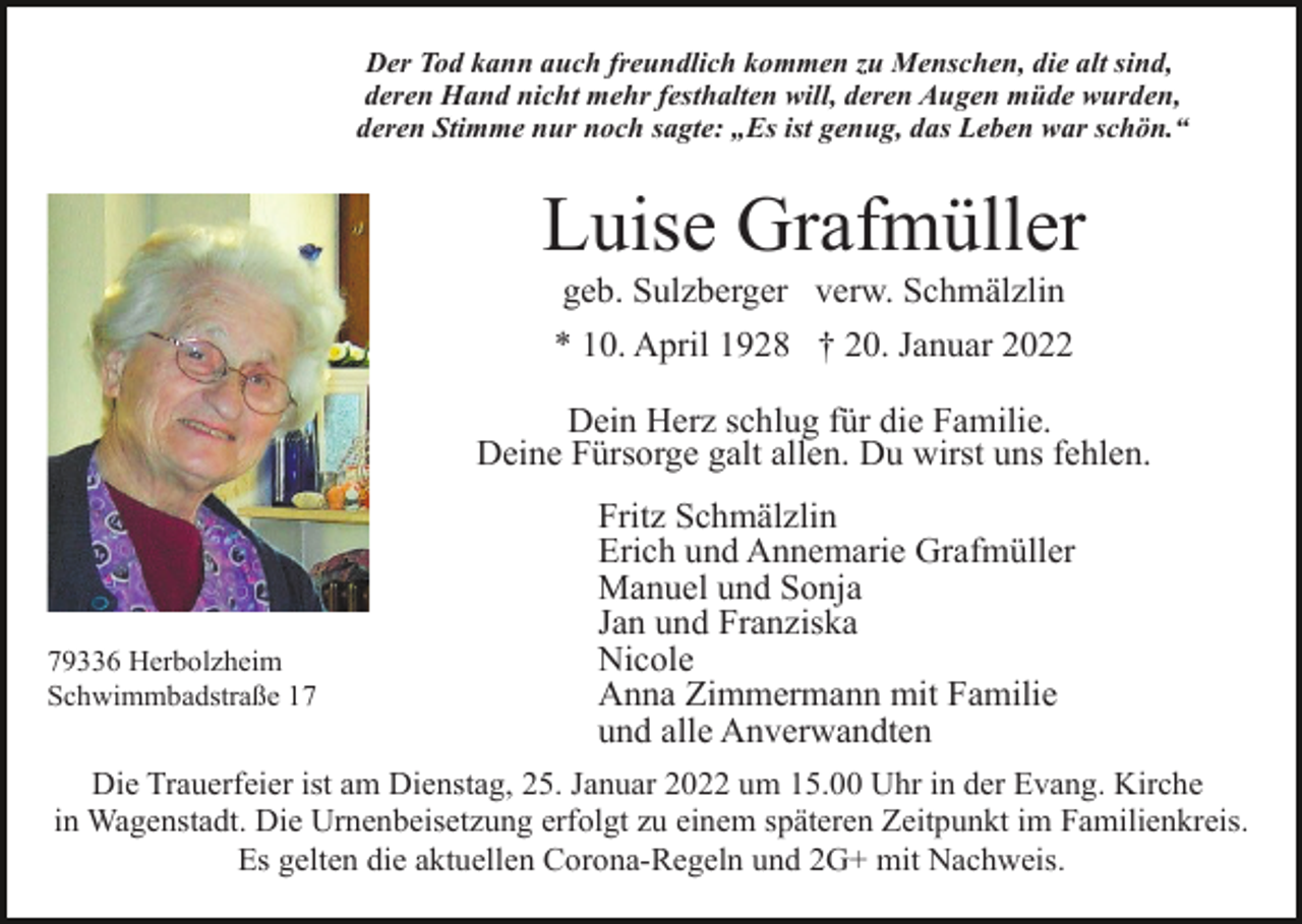 <p>Der Tod kann auch freundlich kommen zu Menschen, die alt sind,<br />deren Hand nicht mehr festhalten will, deren Augen müde wurden,<br />deren Stimme nur noch sagte: „Es ist genug, das Leben war schön.“</p><p>Luise Grafmüller<br />geb. Sulzberger verw. Schmälzlin<br />* 10. April 1928 † 20. Januar 2022<br />Dein Herz schlug für die Familie.<br />Deine Fürsorge galt allen. Du wirst uns fehlen.</p><p>79336 Herbolzheim<br />Schwimmbadstraße 17</p><p>Fritz Schmälzlin<br />Erich und Annemarie Grafmüller<br />Manuel und Sonja<br />Jan und Franziska<br />Nicole<br />Anna Zimmermann mit Familie<br />und alle Anverwandten</p><p>Die Trauerfeier ist am Dienstag, 25. Januar 2022 um 15.00 Uhr in der Evang. Kirche<br />in Wagenstadt. Die Urnenbeisetzung erfolgt zu einem späteren Zeitpunkt im Familienkreis.<br />Es gelten die aktuellen Corona-Regeln und 2G+ mit Nachweis.</p>