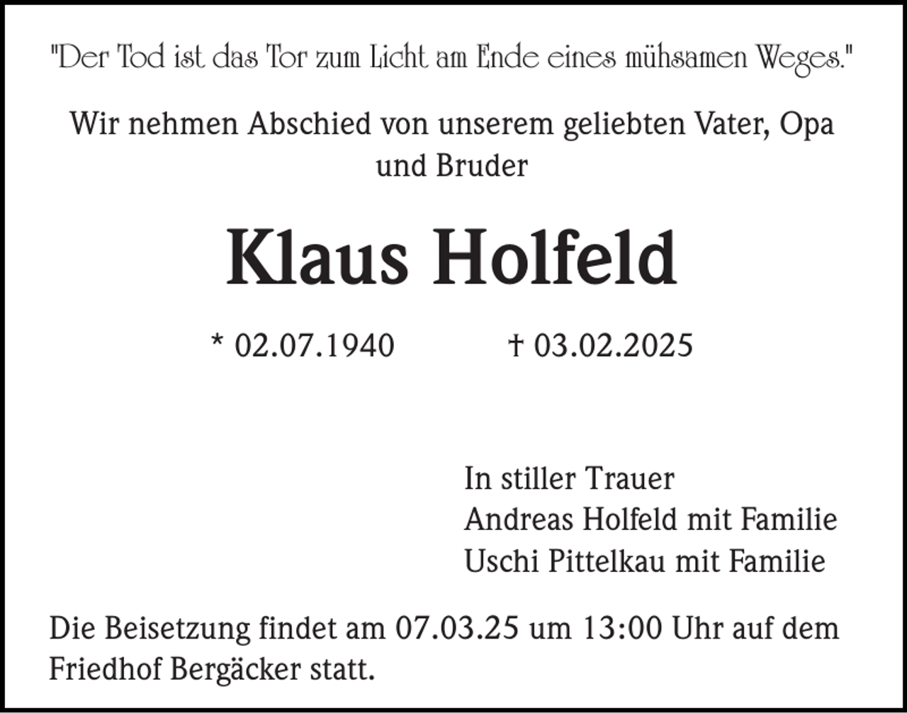 <p>"Der Tod ist das Tor zum Licht am Ende eines mühsamen Weges."<br />Wir nehmen Abschied von unserem geliebten Vater, Opa<br />und Bruder</p><p>Klaus Holfeld<br />* 02.07.1940</p><p>† 03.02.2025</p><p>In stiller Trauer<br />Andreas Holfeld mit Familie<br />Uschi Pittelkau mit Familie<br />Die Beisetzung findet am 07.03.25 um 13:00 Uhr auf dem<br />Friedhof Bergäcker statt.</p>
