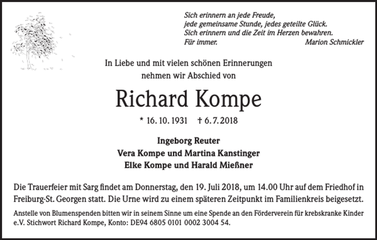 <p>Sich erinnern an jede Freude,<br />jede gemeinsame Stunde, jedes geteilte Glück.<br />Sich erinnern und die Zeit im Herzen bewahren.<br />Für immer.<br />Marion Schmickler</p><p>In Liebe und mit vielen schönen Erinnerungen<br />nehmen wir Abschied von</p><p>Richard Kompe<br />* 16. 10. 1931 † 6. 7. 2018<br />Ingeborg Reuter<br />Vera Kompe und Martina Kanstinger<br />Elke Kompe und Harald Mießner<br />Die Trauerfeier mit Sarg findet am Donnerstag, den 19. Juli 2018, um 14.00 Uhr auf dem Friedhof in<br />Freiburg-St. Georgen statt. Die Urne wird zu einem späteren Zeitpunkt im Familienkreis beigesetzt.<br />Anstelle von Blumenspenden bitten wir in seinem Sinne um eine Spende an den Förderverein für krebskranke Kinder<br />e.V. Stichwort Richard Kompe, Konto: DE94 6805 0101 0002 3004 54.</p>