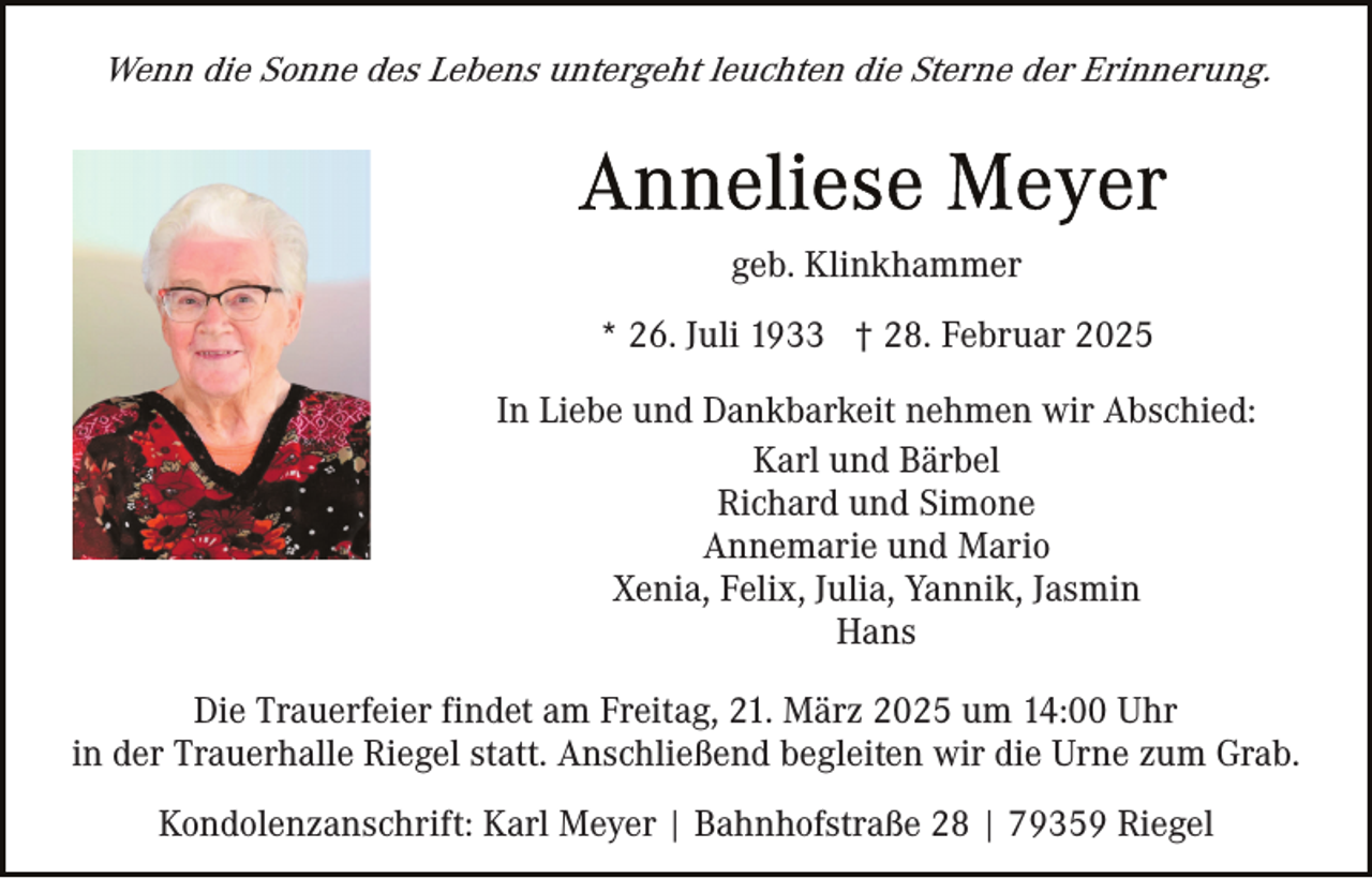 <p>Wenn die Sonne des Lebens untergeht leuchten die Sterne der Erinnerung.</p><p>geb. Klinkhammer<br />* 26. Juli 1933 † 28. Februar 2025<br />In Liebe und Dankbarkeit nehmen wir Abschied:<br />Karl und Bärbel<br />Richard und Simone<br />Annemarie und Mario<br />Xenia, Felix, Julia, Yannik, Jasmin<br />Hans<br />Die Trauerfeier findet am Freitag, 21. März 2025 um 14:00 Uhr<br />in der Trauerhalle Riegel statt. Anschließend begleiten wir die Urne zum Grab.<br />Kondolenzanschrift: Karl Meyer | Bahnhofstraße 28 | 79359 Riegel</p>