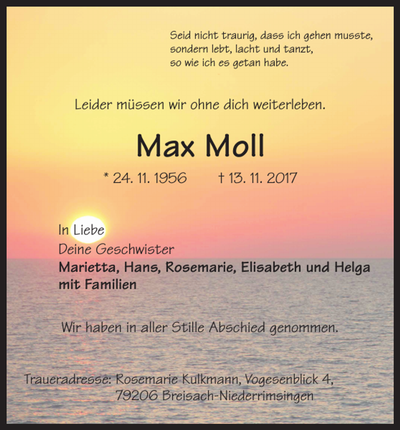 <p>Seid nicht traurig, dass ich gehen musste,<br />sondern lebt, lacht und tanzt,<br />so wie ich es getan habe.</p><p>Leider müssen wir ohne dich weiterleben.</p><p>Max Moll<br />* 24. 11. 1956 † 13. 11. 2017<br />In Liebe<br />Deine Geschwister<br />Marietta, Hans, Rosemarie, Elisabeth und Helga<br />mit Familien<br />Wir haben in aller Stille Abschied genommen.<br />Traueradresse: Rosemarie Kulkmann, Vogesenblick 4,<br />79206 Breisach-Niederrimsingen</p>
