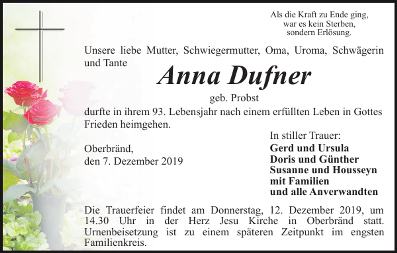 <p>Als die Kraft zu Ende ging,<br />war es kein Sterben,<br />sondern Erlösung.</p><p>Unsere liebe Mutter, Schwiegermutter, Oma, Uroma, Schwägerin<br />und Tante</p><p>Anna Dufner</p><p>geb. Probst<br />durfte in ihrem 93. Lebensjahr nach einem erfüllten Leben in Gottes<br />Frieden heimgehen.<br />In stiller Trauer:<br />Gerd und Ursula<br />Oberbränd,<br />Doris und Günther<br />den 7. Dezember 2019<br />Susanne und Housseyn<br />mit Familien<br />und alle Anverwandten<br />Die Trauerfeier findet am Donnerstag, 12. Dezember 2019, um<br />14.30 Uhr in der Herz Jesu Kirche in Oberbränd statt.<br />Urnenbeisetzung ist zu einem späteren Zeitpunkt im engsten<br />Familienkreis.</p>