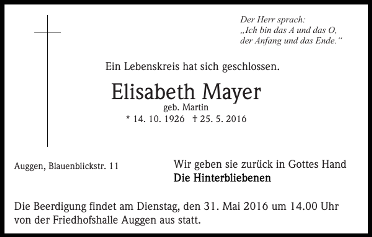 <p>Der Herr sprach:<br />„Ich bin das A und das O,<br />der Anfang und das Ende.“</p><p>Ein Lebenskreis hat sich geschlossen.</p><p>Elisabeth Mayer<br />geb. Martin<br />* 14. 10. 1926 † 25. 5. 2016</p><p>Auggen, Blauenblickstr. 11</p><p>Wir geben sie zurück in Gottes Hand</p><p>Die Beerdigung findet am Dienstag, den 31. Mai 2016 um 14.00 Uhr<br />von der Friedhofshalle Auggen aus statt.</p>