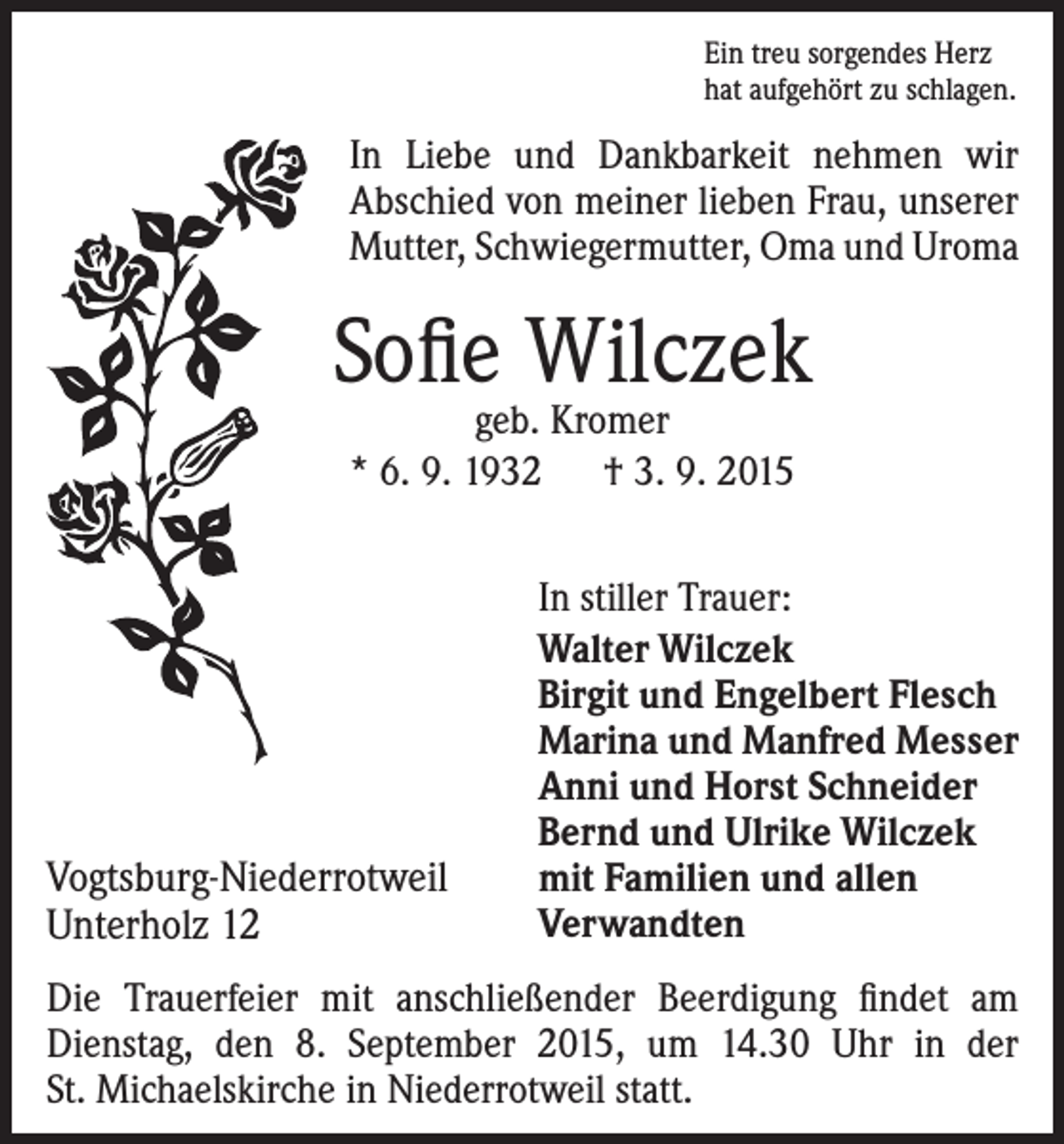 <p>Ein treu sorgendes Herz<br />hat aufgehört zu schlagen.</p><p>In Liebe und Dankbarkeit nehmen wir<br />Abschied von ­meiner lieben Frau, unserer<br />Mutter, Schwiegermutter, Oma und Uroma</p><p>Sofie Wilczek<br />geb. Kromer<br />* 6. 9. 1932 † 3. 9. 2015</p><p>Vogtsburg-Niederrotweil<br />Unterholz 12</p><p>In stiller Trauer:<br />Walter Wilczek<br />Birgit und Engelbert Flesch<br />Marina und Manfred Messer<br />Anni und Horst Schneider<br />Bernd und Ulrike Wilczek<br />mit Familien und allen<br />Verwandten</p><p>Die Trauerfeier mit anschließender Beerdigung findet am<br />Dienstag, den 8. September 2015, um 14.30 Uhr in der<br />St. Michaelskirche in Niederrotweil statt.</p>