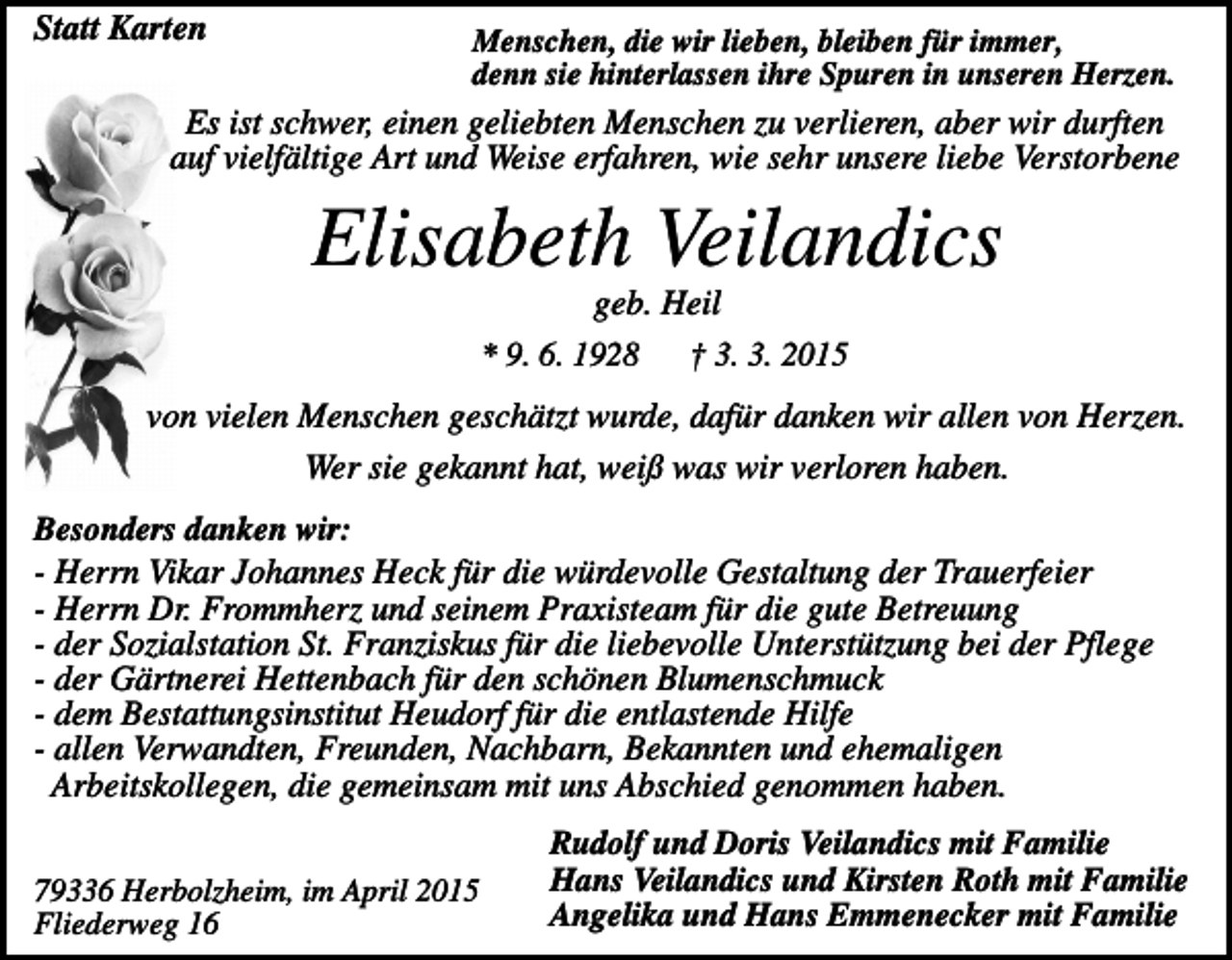 <p>Statt Karten</p><p>Menschen, die wir lieben, bleiben für immer,<br />denn sie hinterlassen ihre Spuren in unseren Herzen.</p><p>Es ist schwer, einen geliebten Menschen zu verlieren, aber wir durften<br />auf vielfältige Art und Weise erfahren, wie sehr unsere liebe Verstorbene</p><p>Elisabeth Veilandics<br />geb. Heil<br />* 9. 6. 1928 † 3. 3. 2015<br />von vielen Menschen geschätzt wurde, dafür danken wir allen von Herzen.<br />Wer sie gekannt hat, weiß was wir verloren haben.<br />Besonders danken wir:<br />- Herrn Vikar Johannes Heck für die würdevolle Gestaltung der Trauerfeier<br />- Herrn Dr. Frommherz und seinem Praxisteam für die gute Betreuung<br />- der Sozialstation St. Franziskus für die liebevolle Unterstützung bei der Pflege<br />- der Gärtnerei Hettenbach für den schönen Blumenschmuck<br />- dem Bestattungsinstitut Heudorf für die entlastende Hilfe<br />- allen Verwandten, Freunden, Nachbarn, Bekannten und ehemaligen<br />Arbeitskollegen, die gemeinsam mit uns Abschied genommen haben.<br />79336 Herbolzheim, im April 2015<br />Fliederweg 16</p><p>Rudolf und Doris Veilandics mit Familie<br />Hans Veilandics und Kirsten Roth mit Familie<br />Angelika und Hans Emmenecker mit Familie</p>