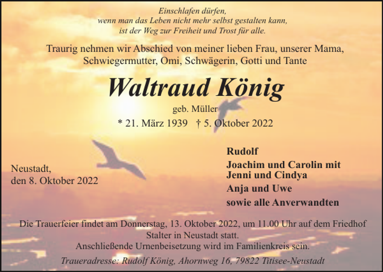 <p>Einschlafen dürfen,<br />wenn man das Leben nicht mehr selbst gestalten kann,<br />ist der Weg zur Freiheit und Trost für alle.</p><p>Traurig nehmen wir Abschied von meiner lieben Frau, unserer Mama,<br />Schwiegermutter, Omi, Schwägerin, Gotti und Tante</p><p>Waltraud König<br />geb. Müller</p><p>* 21. März 1939 † 5. Oktober 2022</p><p>Neustadt,<br />den 8. Oktober 2022</p><p>Rudolf<br />Joachim und Carolin mit<br />Jenni und Cindya<br />Anja und Uwe<br />sowie alle Anverwandten</p><p>Die Trauerfeier findet am Donnerstag, 13. Oktober 2022, um 11.00 Uhr auf dem Friedhof<br />Stalter in Neustadt statt.<br />Anschließende Urnenbeisetzung wird im Familienkreis sein.<br />Traueradresse: Rudolf König, Ahornweg 16, 79822 Titisee-Neustadt</p>