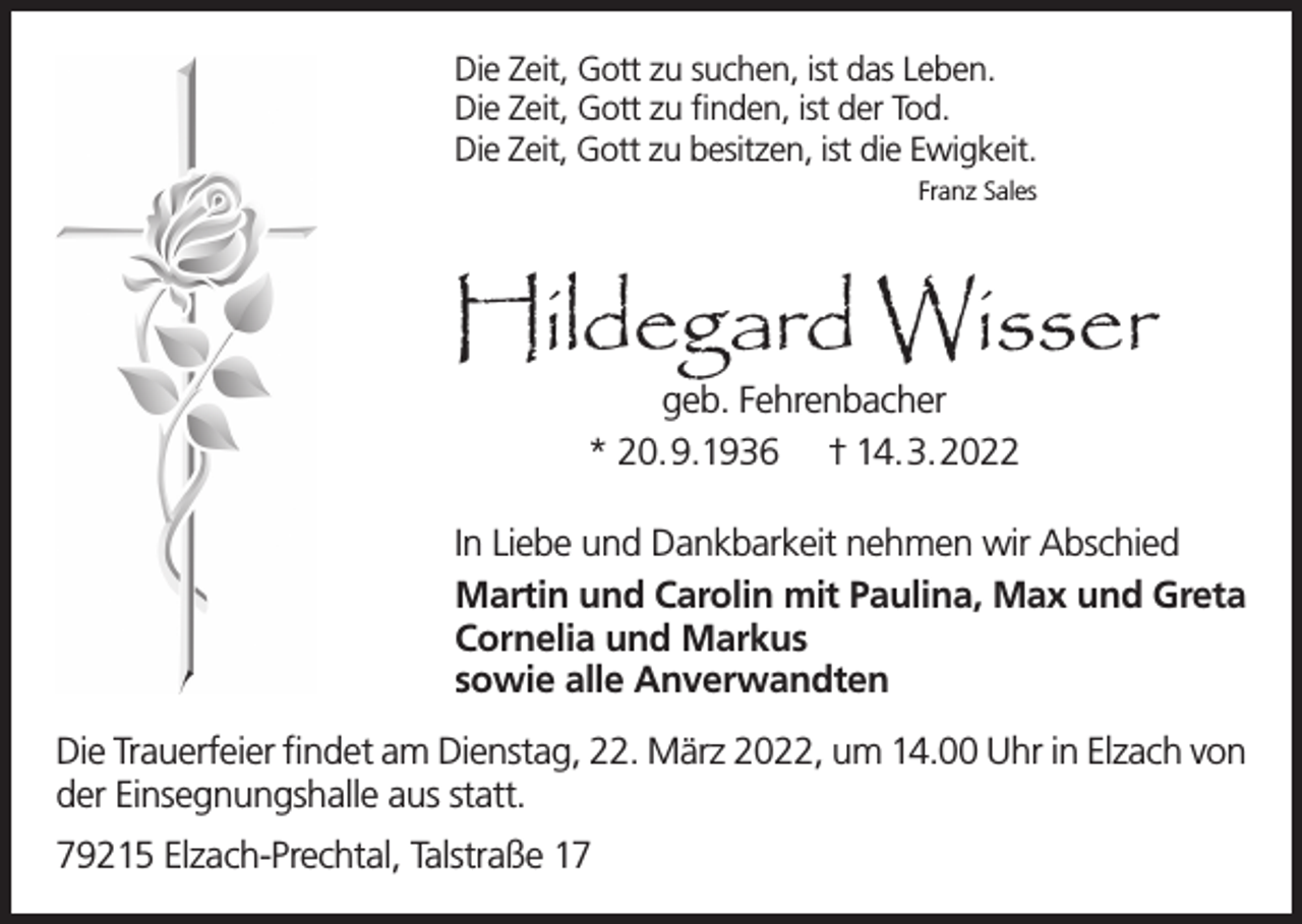 <p>Die Zeit, Gott zu suchen, ist das Leben.<br />Die Zeit, Gott zu finden, ist der Tod.<br />Die Zeit, Gott zu besitzen, ist die Ewigkeit.<br />Franz Sales</p><p>Hildegard Wisser<br />geb. Fehrenbacher<br />* 20.9.1936 † 14.3.2022</p><p>In Liebe und Dankbarkeit nehmen wir Abschied<br />Martin und Carolin mit Paulina, Max und Greta<br />Cornelia und Markus<br />sowie alle Anverwandten<br />Die Trauerfeier findet am Dienstag, 22. März 2022, um 14.00 Uhr in Elzach von<br />der Einsegnungshalle aus statt.<br />79215 Elzach-Prechtal, Talstraße 17</p>