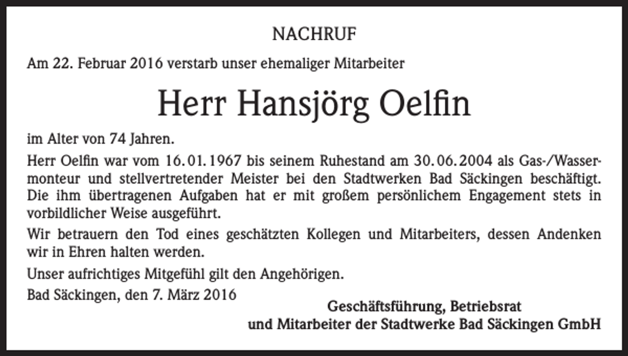 <p>NACHRUF<br />Am 22. Februar 2016 verstarb unser ehemaliger Mitarbeiter</p><p>Herr Hansjörg Oelfin<br />im Alter von 74 Jahren.<br />Herr Oelfin war vom 16. 01. 1967 bis seinem Ruhestand am 30. 06. 2004 als Gas-/Wassermonteur und stellvertretender Meister bei den Stadtwerken Bad Säckingen beschäftigt.<br />Die ihm übertragenen Aufgaben hat er mit großem persönlichem Engagement stets in<br />vorbildlicher Weise ausgeführt.<br />Wir betrauern den Tod eines geschätzten Kollegen und Mitarbeiters, dessen Andenken<br />wir in Ehren halten werden.<br />Unser aufrichtiges Mitgefühl gilt den Angehörigen.<br />Bad Säckingen, den 7. März 2016<br />Geschäftsführung, Betriebsrat<br />und Mitarbeiter der Stadtwerke Bad Säckingen GmbH</p>