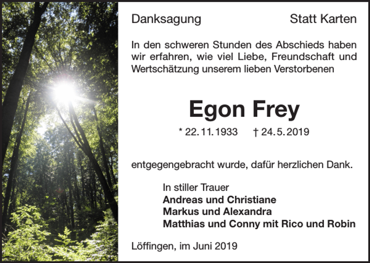<p>Danksagung</p><p>Statt Karten</p><p>In den schweren Stunden des Abschieds haben<br />wir erfahren, wie viel Liebe, Freundschaft und<br />Wertschätzung unserem lieben Verstorbenen</p><p>Egon Frey<br />* 22. 11. 1933 † 24. 5. 2019<br />entgegengebracht wurde, dafür herzlichen Dank.<br />In stiller Trauer<br />Andreas und Christiane<br />Markus und Alexandra<br />Matthias und Conny mit Rico und Robin<br />Löffingen, im Juni 2019</p>