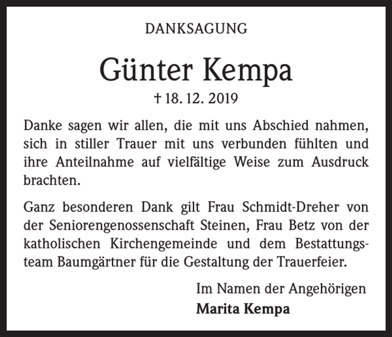 <p>DANKSAGUNG</p><p>Günter Kempa<br />† 18. 12. 2019<br />Danke sagen wir allen, die mit uns Abschied nahmen,<br />sich in stiller Trauer mit uns verbunden fühlten und<br />ihre Anteilnahme auf vielfältige Weise zum Ausdruck<br />brachten.<br />Ganz besonderen Dank gilt Frau Schmidt-Dreher von<br />der Seniorengenossenschaft Steinen, Frau Betz von der<br />katholischen Kirchengemeinde und dem Bestattungsteam Baumgärtner für die Gestaltung der Trauerfeier.<br />Im Namen der Angehörigen<br />Marita Kempa</p>