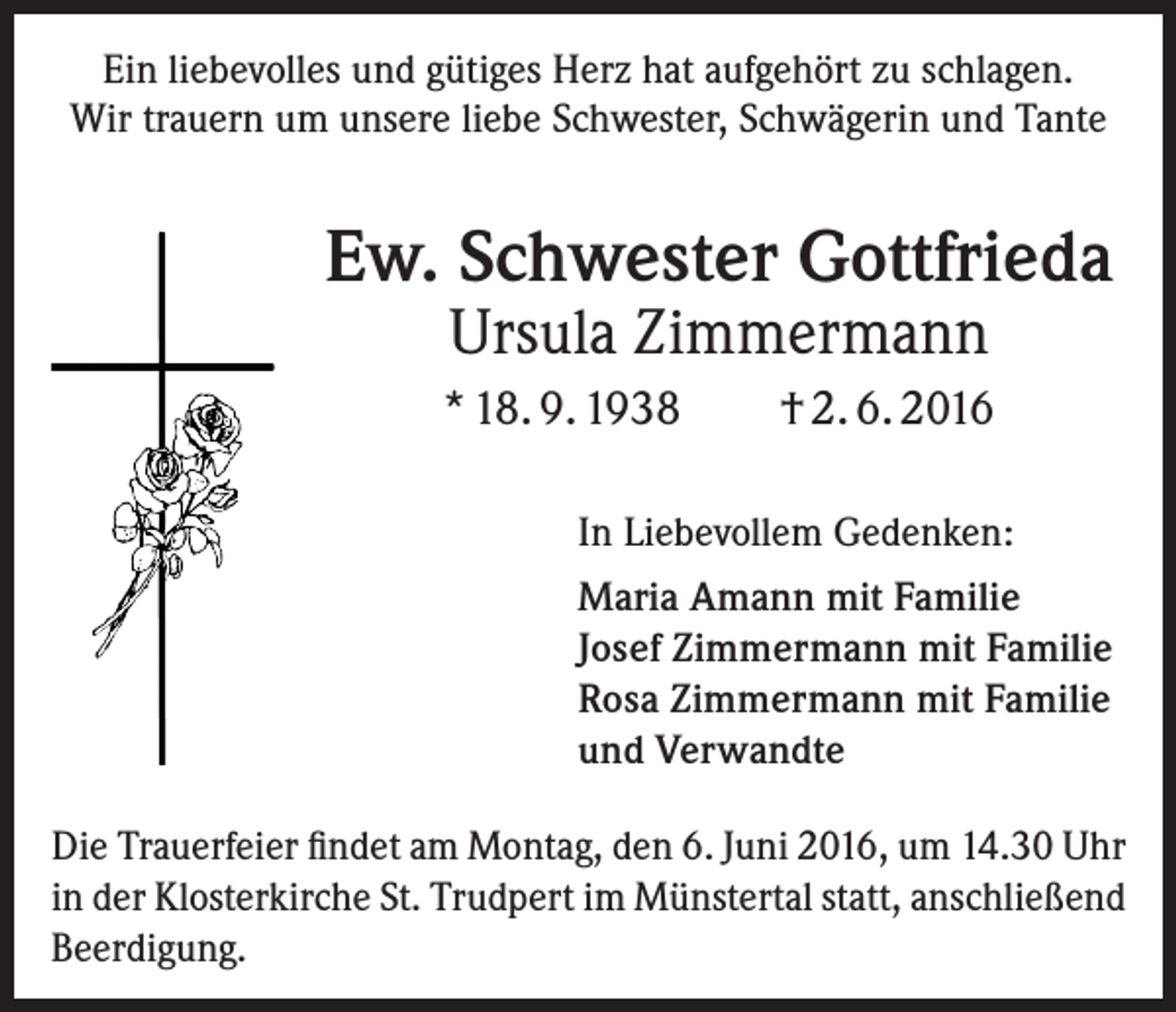 <p>Ein liebevolles und gütiges Herz hat aufgehört zu schlagen.<br />Wir trauern um unsere liebe Schwester, Schwägerin und Tante</p><p>Ew. Schwester Gottfrieda<br />Ursula Zimmermann</p><p>* 18. 9. 1938</p><p>† 2. 6. 2016</p><p>In Liebevollem Gedenken:<br />Maria Amann mit Familie<br />Josef Zimmermann mit Familie<br />Rosa Zimmermann mit Familie<br />und Verwandte<br />Die Trauerfeier findet am Montag, den 6. Juni 2016, um 14.30 Uhr<br />in der Klosterkirche St. Trudpert im Münstertal statt, anschließend<br />Beerdigung.</p>
