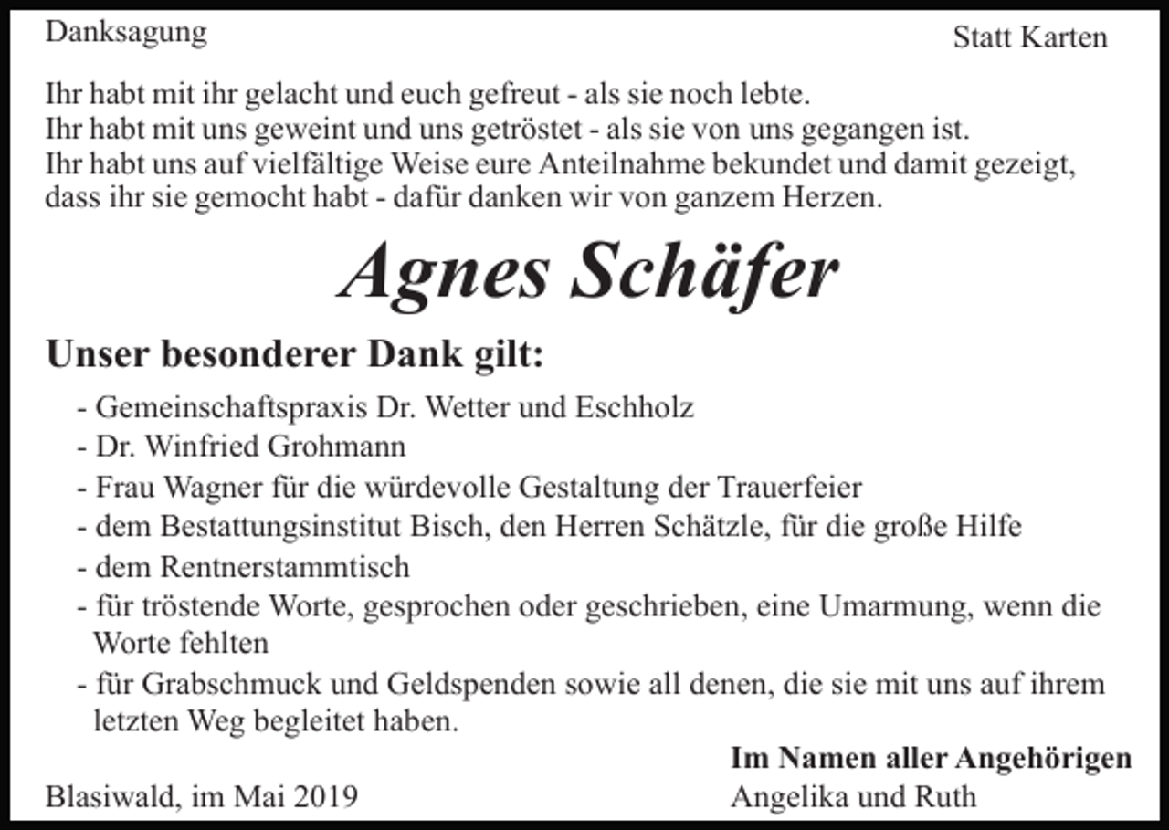 <p>Danksagung</p><p>Statt Karten</p><p>Ihr habt mit ihr gelacht und euch gefreut - als sie noch lebte.<br />Ihr habt mit uns geweint und uns getröstet - als sie von uns gegangen ist.<br />Ihr habt uns auf vielfältige Weise eure Anteilnahme bekundet und damit gezeigt,<br />dass ihr sie gemocht habt - dafür danken wir von ganzem Herzen.</p><p>Agnes Schäfer<br />Unser besonderer Dank gilt:<br />- Gemeinschaftspraxis Dr. Wetter und Eschholz<br />- Dr. Winfried Grohmann<br />- Frau Wagner für die würdevolle Gestaltung der Trauerfeier<br />- dem Bestattungsinstitut Bisch, den Herren Schätzle, für die große Hilfe<br />- dem Rentnerstammtisch<br />- für tröstende Worte, gesprochen oder geschrieben, eine Umarmung, wenn die<br />Worte fehlten<br />- für Grabschmuck und Geldspenden sowie all denen, die sie mit uns auf ihrem<br />letzten Weg begleitet haben.<br />Im Namen aller Angehörigen<br />Blasiwald, im Mai 2019<br />Angelika und Ruth</p>