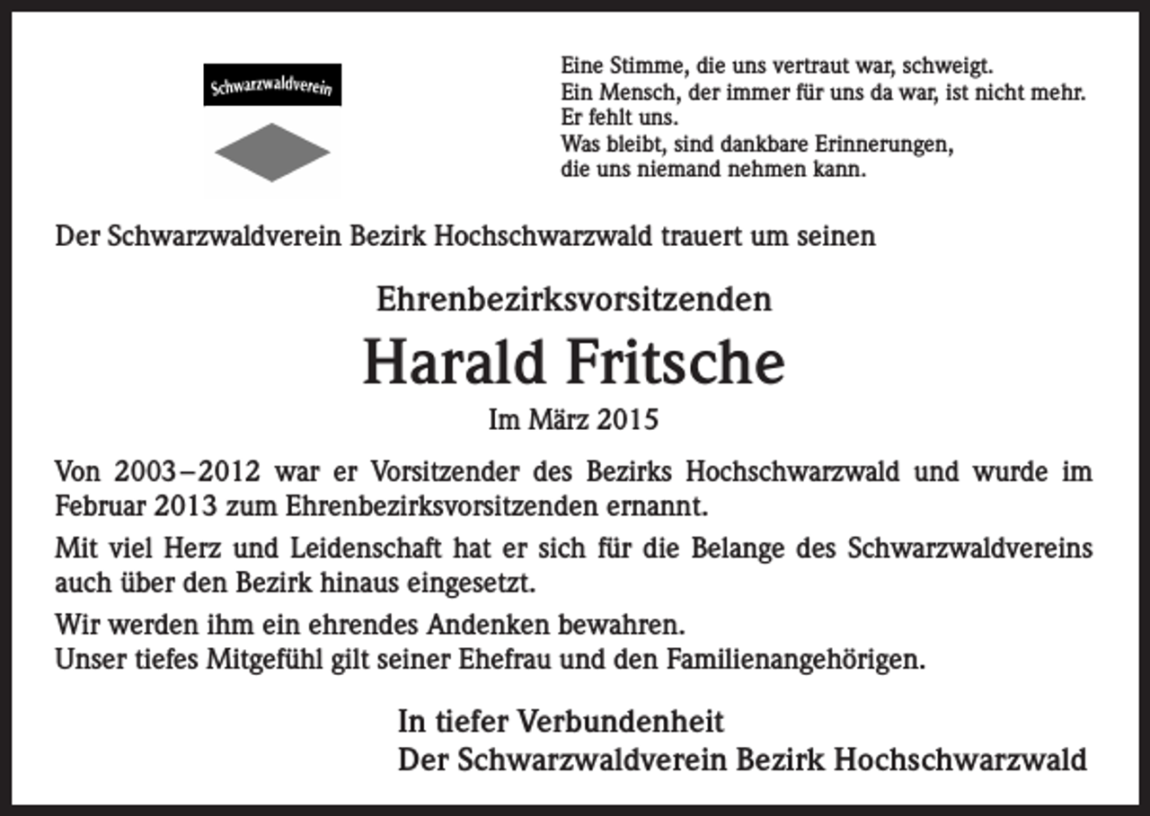 <p>Eine Stimme, die uns vertraut war, schweigt.<br />Ein Mensch, der immer für uns da war, ist nicht mehr.<br />Er fehlt uns.<br />Was bleibt, sind dankbare Erinnerungen,<br />die uns niemand nehmen kann.</p><p>Der Schwarzwaldverein Bezirk Hochschwarzwald trauert um seinen</p><p>Ehrenbezirksvorsitzenden</p><p>Harald Fritsche<br />Im März 2015<br />Von 2003 – 2012 war er Vorsitzender des Bezirks Hochschwarzwald und wurde im<br />­Februar 2013 zum Ehrenbezirksvorsitzenden ernannt.<br />Mit viel Herz und Leidenschaft hat er sich für die Belange des Schwarzwaldvereins<br />auch über den Bezirk hinaus eingesetzt.<br />Wir werden ihm ein ehrendes Andenken bewahren.<br />Unser tiefes Mitgefühl gilt seiner Ehefrau und den Familienangehörigen.</p><p>In tiefer Verbundenheit<br />Der Schwarzwaldverein Bezirk Hochschwarzwald</p>