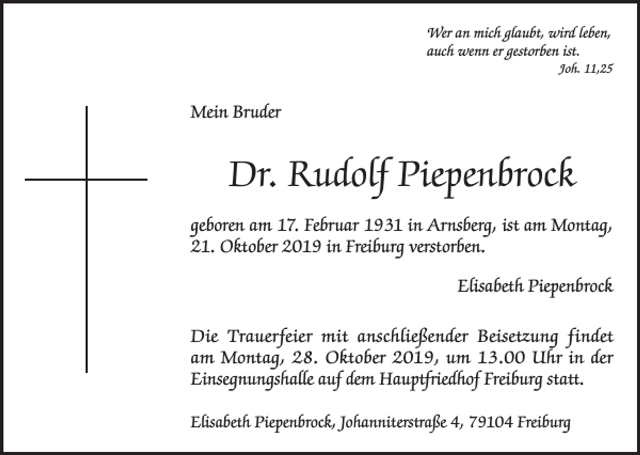 <p>Wer an mich glaubt, wird leben,<br />auch wenn er gestorben ist.<br />Joh. 11,25</p><p>Mein Bruder</p><p>Dr. Rudolf Piepenbrock<br />geboren am 17. Februar 1931 in Arnsberg, ist am Montag,<br />21. Oktober 2019 in Freiburg verstorben.<br />Elisabeth Piepenbrock<br />Die Trauerfeier mit anschließender Beisetzung findet<br />am Montag, 28. Oktober 2019, um 13.00 Uhr in der<br />Einsegnungshalle auf dem Hauptfriedhof Freiburg statt.<br />Elisabeth Piepenbrock, Johanniterstraße 4, 79104 Freiburg</p>