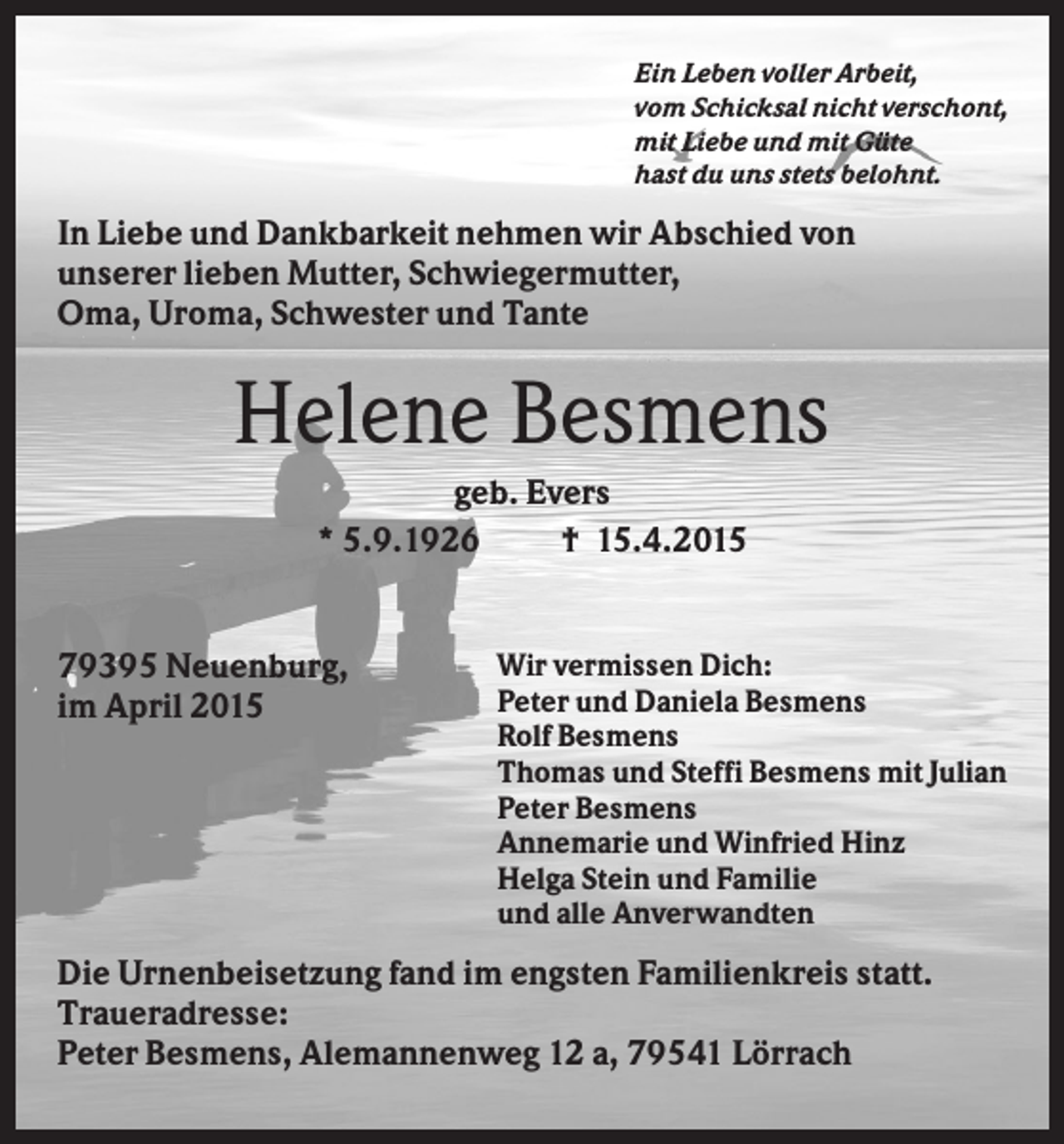 <p>Ein Leben voller Arbeit,<br />vom Schicksal nicht verschont,<br />mit Liebe und mit Güte<br />hast du uns stets belohnt.</p><p>In Liebe und Dankbarkeit nehmen wir Abschied von<br />unserer lieben Mutter, Schwiegermutter,<br />Oma, Uroma, Schwester und Tante</p><p>Helene Besmens<br />geb. Evers<br />* 5.9.1926<br />† 15.4.2015</p><p>79395 Neuenburg,<br />im April 2015</p><p>Wir vermissen Dich:<br />Peter und Daniela Besmens<br />Rolf Besmens<br />Thomas und Steffi Besmens mit Julian<br />Peter Besmens<br />Annemarie und Winfried Hinz<br />Helga Stein und Familie<br />und alle Anverwandten</p><p>Die Urnenbeisetzung fand im engsten Familienkreis statt.<br />Traueradresse:<br />Peter Besmens, Alemannenweg 12 a, 79541 Lörrach</p>