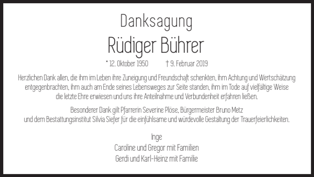 <p>Danksagung</p><p>Rüdiger Bührer<br />* 12. Oktober 1950 † 9. Februar 2019<br />Herzlichen Dank allen, die ihm im Leben ihre Zuneigung und Freundschaft schenkten, ihm Achtung und Wertschätzung<br />entgegenbrachten, ihm auch am Ende seines Lebens­weges zur Seite standen, ihm im Tode auf vielfältige Weise<br />die letzte Ehre erwiesen und uns ihre Anteilnahme und Verbundenheit erfahren ließen.<br />Besonderer Dank gilt Pfarrerin Severine Plöse, Bürgermeister Bruno Metz<br />und dem Bestattungsinstitut Silvia Siefer für die einfühlsame und würdevolle Gestaltung der Trauerfeierlichkeiten.</p><p>Inge<br />Caroline und Gregor mit Familien<br />Gerdi und Karl-­Heinz mit Familie</p>