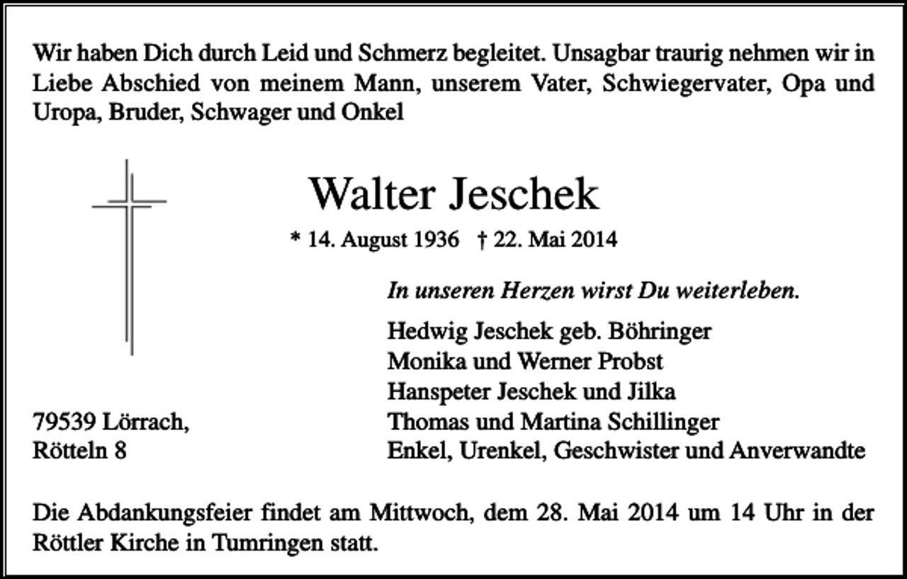 <p>Wir haben Dich durch Leid und Schmerz begleitet. Unsagbar traurig nehmen wir in<br />Liebe Abschied von meinem Mann, unserem Vater, Schwiegervater, Opa und<br />Uropa, Bruder, Schwager und Onkel</p><p>Walter Jeschek<br />* 14. August 1936 † 22. Mai 2014</p><p>In unseren Herzen wirst Du weiterleben.</p><p>79539 Lörrach,<br />Rötteln 8</p><p>Hedwig Jeschek geb. Böhringer<br />Monika und Werner Probst<br />Hanspeter Jeschek und Jilka<br />Thomas und Martina Schillinger<br />Enkel, Urenkel, Geschwister und Anverwandte</p><p>Die Abdankungsfeier findet am Mittwoch, dem 28. Mai 2014 um 14 Uhr in der<br />Röttler Kirche in Tumringen statt.</p>