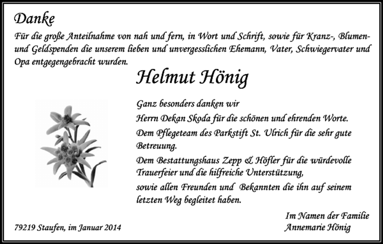 <p>Danke<br />Für die große Anteilnahme von nah und fern, in Wort und Schrift, sowie für Kranz-, Blumenund Geldspenden die unserem lieben und unvergesslichen Ehemann, Vater, Schwiegervater und<br />Opa entgegengebracht wurden.</p><p>Helmut Hönig</p><p>79219 Staufen, im Januar 2014</p><p>Ganz besonders danken wir<br />Herrn Dekan Skoda für die schönen und ehrenden Worte.<br />Dem Pflegeteam des Parkstift St. Ulrich für die sehr gute<br />Betreuung.<br />Dem Bestattungshaus Zepp &amp; Höfler für die würdevolle<br />Trauerfeier und die hilfreiche Unterstützung,<br />sowie allen Freunden und Bekannten die ihn auf seinem<br />letzten Weg begleitet haben.<br />Im Namen der Familie<br />Annemarie Hönig</p>