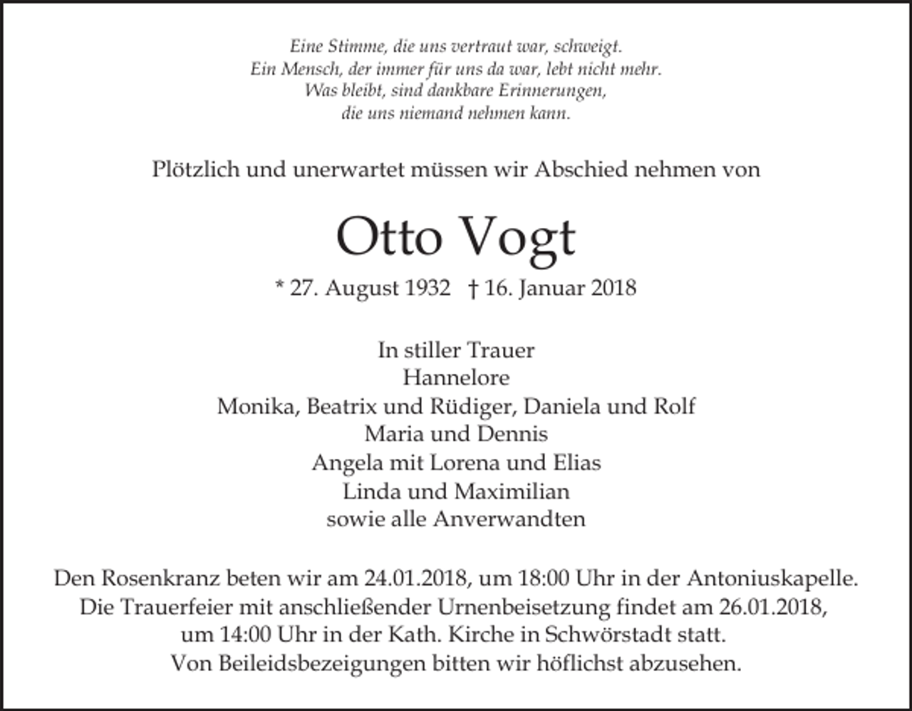 <p>Eine<br />Stimme,<br />die uuns<br />vertraut<br />Ei ne Sti<br />m me, die<br />ns ver<br />tr a ut war,<br />w ar, schweigt.<br />s c h wei gt.<br />Ein<br />deri immer<br />nicht<br />Ei n Mensch,<br />Me ns c h, der<br />m mer f für<br />ür uuns<br />ns dda<br />a war,<br />w ar, lelebt<br />bt ni<br />c ht mehr.<br />me hr.<br />WWas<br />as blei<br />bt, sisind<br />n d d adankbare<br />n k b are Erinnerungen,<br />Eri n ner u n ge n,<br />bleibt,<br />die uns<br />u ns niemand<br />nie m a n d nehmen<br />ne h me n kann.<br />k a n n.<br />die</p><p>Pl<br />öt zli c h uund<br />n d uunerwartet<br />n er w art et müssen<br />m ü s s e n wir<br />wir Abschied<br />A b s c hi e d nnehmen<br />e h m e n vvon<br />on<br />Plötzlich</p><p>Ott<br />Otto<br />o VVogt<br />o gt</p><p>* 27.<br />2 7. August<br />A u g u st 1932<br />1 9 3 2 †† 16.<br />1 6 . Januar<br />J a n u ar<br />In<br />I n stiller<br />still er Trauer<br />Tr a u er<br />HHannelore<br />a n n el or e<br />M o ni k a, B Beatrix<br />e atri x u und<br />n d RRüdiger,<br />ü di g er, Daniela<br />D a ni el a uund<br />n d Rolf<br />R o lf<br />Monika,<br />MMaria<br />ari a u und<br />n d DDennis<br />e n ni s<br />AAngela<br />n g el a mit<br />mit LLorena<br />or e n a uund<br />n d Elias<br />Eli a s<br />Linda<br />Li n d a uund<br />n d Maximilian<br />M a xi mili a n<br />ssowie<br />o wi e alle<br />all e Anverwandten<br />A n v er w a n dt e n<br />DDen<br />e n RRosenkranz<br />o s e n kr a n z bbeten<br />et e n wir<br />wira am<br />m 4.01.2018,<br />4. 0 1. 2 0 1 8, uum<br />m 118:00<br />8: Uhr<br />U hr iin<br />n der<br />d er Antoniuskapelle.<br />A nt o n i u s k a p ell e.<br />Die<br />Trauerfeier<br />Di e Tr<br />a u erf ei er mit<br />mit aanschließender<br />n s c hli e ß e n d er Urnenbeisetzung<br />Ur n e n b ei s et z u n g fifindet<br />n d et am<br />a m 26.01.2018,<br />2 6. 0 1 . 2 0 1 8,<br />uum<br />m 114:00<br />4: Uhr<br />U hr iin<br />n dder<br />er Kath.<br />K a t h. Kirche<br />Kir c h e iinn Schwörstadt<br />S c h w ör st adt ststatt.<br />att.<br />Von<br />V o n BBeileidsbezeigungen<br />eil ei d s b e z ei g u n g e n bitten<br />bitt e n wir<br />wir höflichst<br />h öfli c h st abzusehen.<br />a b z u s e h e n.</p>
