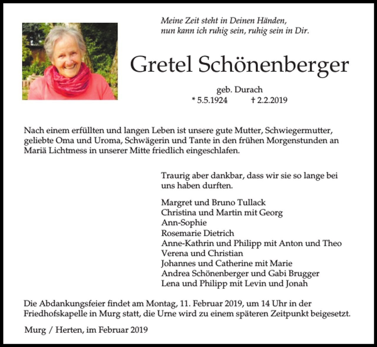 <p>Meine Zeit steht in Deinen Händen,<br />nun kann ich ruhig sein, ruhig sein in Dir.</p><p>Gretel Schönenberger<br />geb. Durach<br />* 5.5.1924<br />† 2.2.2019<br />Nach einem erfüllten und langen Leben ist unsere gute Mutter, Schwiegermutter,<br />geliebte Oma und Uroma, Schwägerin und Tante in den frühen Morgenstunden an<br />Mariä Lichtmess in unserer Mitte friedlich eingeschlafen.<br />Traurig aber dankbar, dass wir sie so lange bei<br />uns haben durften.<br />Margret und Bruno Tullack<br />Christina und Martin mit Georg<br />Ann-Sophie<br />Rosemarie Dietrich<br />Anne-Kathrin und Philipp mit Anton und Theo<br />Verena und Christian<br />Johannes und Catherine mit Marie<br />Andrea Schönenberger und Gabi Brugger<br />Lena und Philipp mit Levin und Jonah<br />Die Abdankungsfeier findet am Montag, 11. Februar 2019, um 14 Uhr in der<br />Friedhofskapelle in Murg statt, die Urne wird zu einem späteren Zeitpunkt beigesetzt.<br />Murg / Herten, im Februar 2019</p>