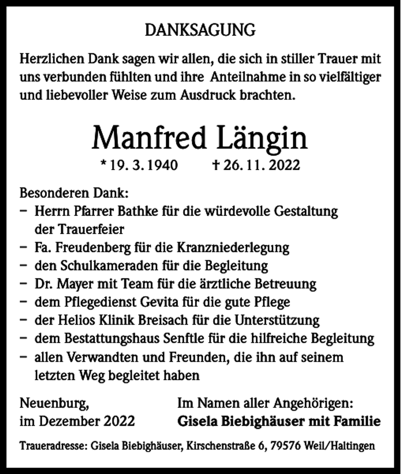 <p>DANKSAGUNG<br />Herzlichen Dank sagen wir allen, die sich in stiller Trauer mit<br />uns verbunden fühlten und ihre Anteilnahme in so vielfältiger<br />und liebevoller Weise zum Ausdruck brachten.</p><p>Manfred Längin<br />* 19. 3. 1940</p><p>† 26. 11. 2022</p><p>Besonderen Dank:<br />– Herrn Pfarrer Bathke für die würdevolle Gestaltung<br />der Trauerfeier<br />– Fa. Freudenberg für die Kranzniederlegung<br />– den Schulkameraden für die Begleitung<br />– Dr. Mayer mit Team für die ärztliche Betreuung<br />– dem Pflegedienst Gevita für die gute Pflege<br />– der Helios Klinik Breisach für die Unterstützung<br />– dem Bestattungshaus Senftle für die hilfreiche Begleitung<br />– allen Verwandten und Freunden, die ihn auf seinem<br />letzten Weg begleitet haben<br />Neuenburg,<br />im Dezember 2022</p><p>Im Namen aller Angehörigen:<br />Gisela Biebighäuser mit Familie</p><p>Traueradresse: Gisela Biebighäuser, Kirschenstraße 6, 79576 Weil/Haltingen</p>